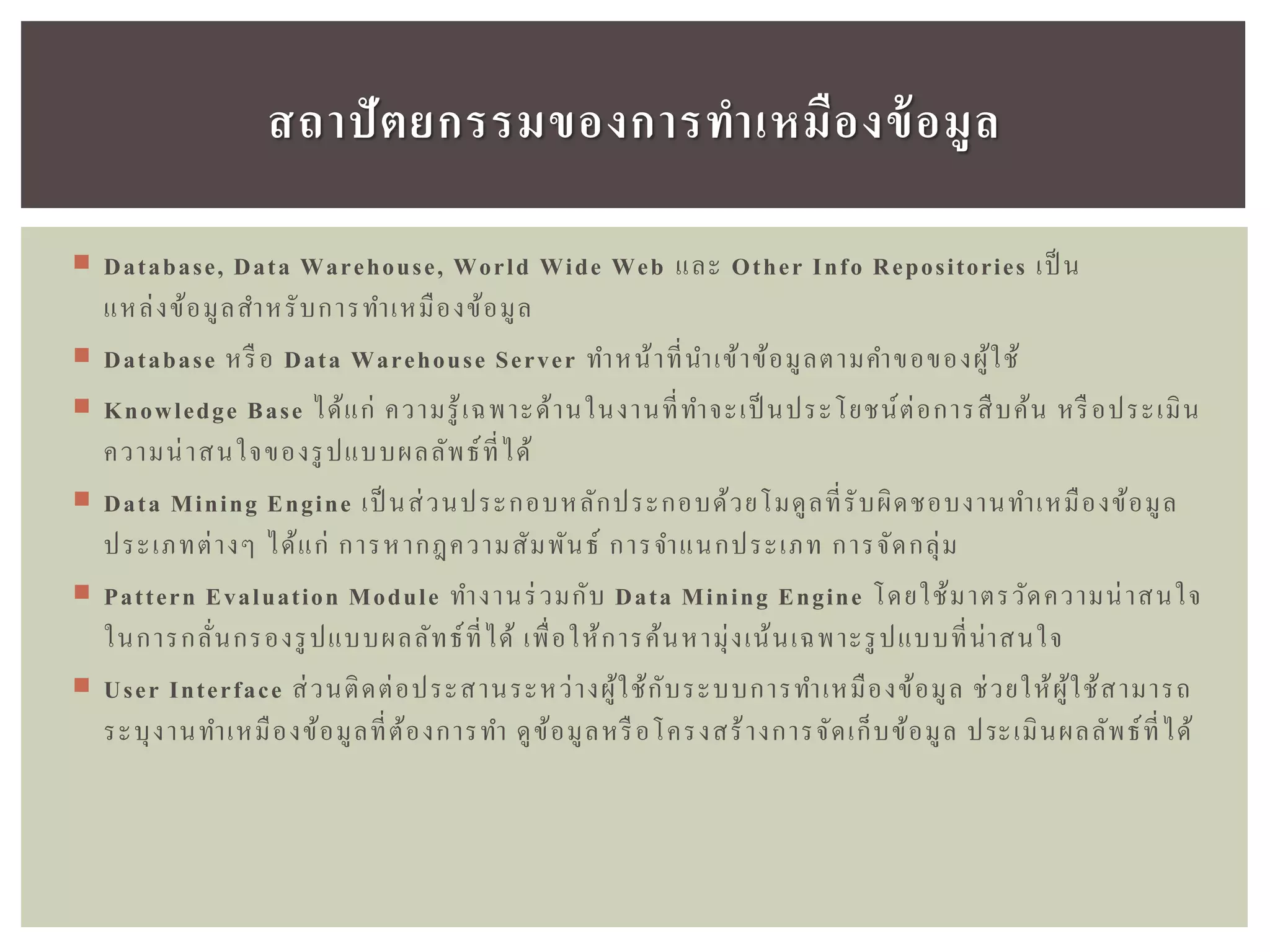  Database, Data Warehouse, World Wide Web และ Other Info Repositories เป็ น
แหล่งข้อมูลสาหรับการทาเหมืองข้อมูล
 Database หรือ Data Warehouse Server ทาหน้าที่นาเข้าข้อมูลตามคาขอของผู้ใช้
 Knowledge Base ได้แก่ ความรู้เฉพาะด้านในงานที่ทาจะเป็ นประโยชน์ต่อการสืบค้น หรือประเมิน
ความน่าสนใจของรูปแบบผลลัพธ์ที่ได้
 Data Mining Engine เป็ นส่วนประกอบหลักประกอบด้วยโมดูลที่รับผิดชอบงานทาเหมืองข้อมูล
ประเภทต่างๆ ได้แก่ การหากฎความสัมพันธ์ การจาแนกประเภท การจัดกลุ่ม
 Pattern Evaluation Module ทางานร่วมกับ Data Mining Engine โดยใช้มาตรวัดความน่าสนใจ
ในการกลั่นกรองรูปแบบผลลัทธ์ที่ได้ เพื่อให้การค้นหามุ่งเน้นเฉพาะรูปแบบที่น่าสนใจ
 User Interface ส่วนติดต่อประสานระหว่างผู้ใช้กับระบบการทาเหมืองข้อมูล ช่วยให้ผู้ใช้สามารถ
ระบุงานทาเหมืองข้อมูลที่ต้องการทา ดูข้อมูลหรือโครงสร้างการจัดเก็บข้อมูล ประเมินผลลัพธ์ที่ได้
สถำปัตยกรรมของกำรทำเหมืองข้อมูล
 