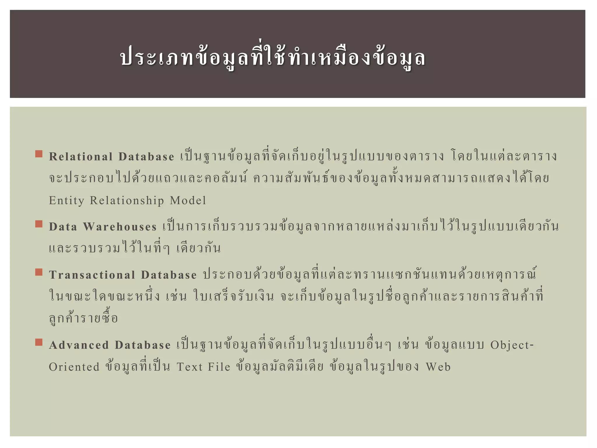  Relational Database เป็ นฐานข้อมูลที่จัดเก็บอยู่ในรูปแบบของตาราง โดยในแต่ละตาราง
จะประกอบไปด้วยแถวและคอลัมน์ ความสัมพันธ์ของข้อมูลทั้งหมดสามารถแสดงได้โดย
Entity Relationship Model
 Data Warehouses เป็ นการเก็บรวบรวมข้อมูลจากหลายแหล่งมาเก็บไว้ในรูปแบบเดียวกัน
และรวบรวมไว้ในที่ๆ เดียวกัน
 Transactional Database ประกอบด้วยข้อมูลที่แต่ละทรานเเซกชันแทนด้วยเหตุการณ์
ในขณะใดขณะหนึ่ง เช่น ใบเสร็จรับเงิน จะเก็บข้อมูลในรูปชื่อลูกค้าและรายการสินค้าที่
ลูกค้ารายซื้อ
 Advanced Database เป็ นฐานข้อมูลที่จัดเก็บในรูปแบบอื่นๆ เช่น ข้อมูลแบบ Object-
Oriented ข้อมูลที่เป็ น Text File ข้อมูลมัลติมีเดีย ข้อมูลในรูปของ Web
ประเภทข้อมูลที่ใช้ทำเหมืองข้อมูล
 