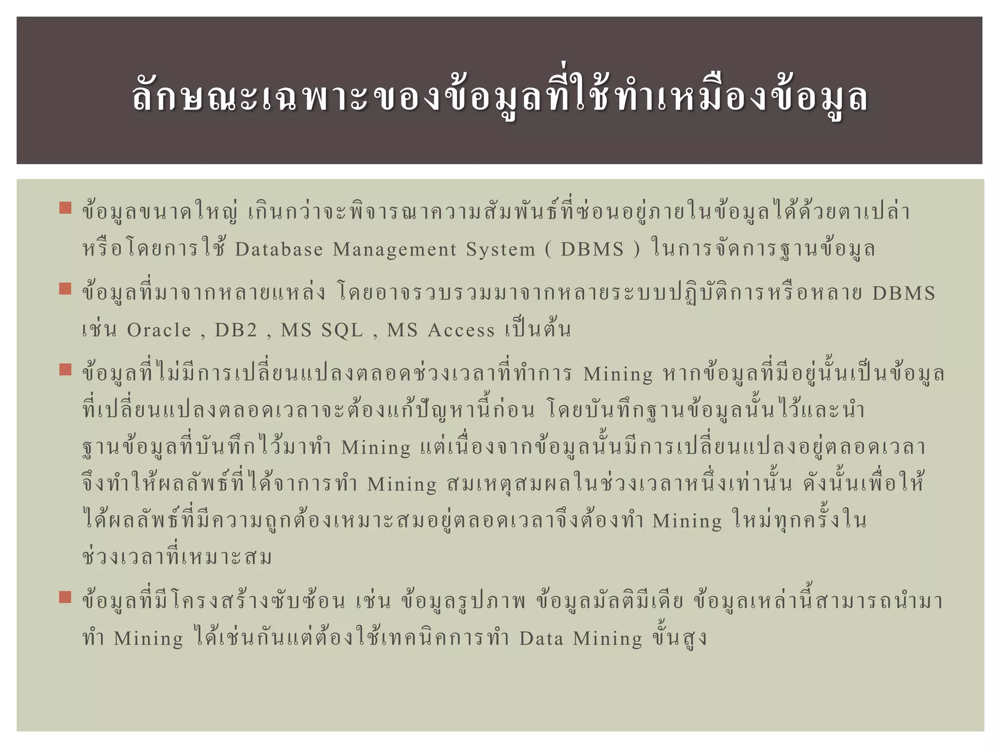  ข้อมูลขนาดใหญ่ เกินกว่าจะพิจารณาความสัมพันธ์ที่ซ่อนอยู่ภายในข้อมูลได้ด้วยตาเปล่า
หรือโดยการใช้ Database Management System ( DBMS ) ในการจัดการฐานข้อมูล
 ข้อมูลที่มาจากหลายแหล่ง โดยอาจรวบรวมมาจากหลายระบบปฏิบัติการหรือหลาย DBMS
เช่น Oracle , DB2 , MS SQL , MS Access เป็ นต้น
 ข้อมูลที่ไม่มีการเปลี่ยนแปลงตลอดช่วงเวลาที่ทาการ Mining หากข้อมูลที่มีอยู่นั้นเป็ นข้อมูล
ที่เปลี่ยนแปลงตลอดเวลาจะต้องแก้ปัญหานี้ก่อน โดยบันทึกฐานข้อมูลนั้นไว้และนา
ฐานข้อมูลที่บันทึกไว้มาทา Mining แต่เนื่องจากข้อมูลนั้นมีการเปลี่ยนแปลงอยู่ตลอดเวลา
จึงทาให้ผลลัพธ์ที่ได้จาการทา Mining สมเหตุสมผลในช่วงเวลาหนึ่งเท่านั้น ดังนั้นเพื่อให้
ได้ผลลัพธ์ที่มีความถูกต้องเหมาะสมอยู่ตลอดเวลาจึงต้องทา Mining ใหม่ทุกครั้งใน
ช่วงเวลาที่เหมาะสม
 ข้อมูลที่มีโครงสร้างซับซ้อน เช่น ข้อมูลรูปภาพ ข้อมูลมัลติมีเดีย ข้อมูลเหล่านี้สามารถนามา
ทา Mining ได้เช่นกันแต่ต้องใช้เทคนิคการทา Data Mining ขั้นสูง
ลักษณะเฉพำะของข้อมูลที่ใช้ทำเหมืองข้อมูล
 