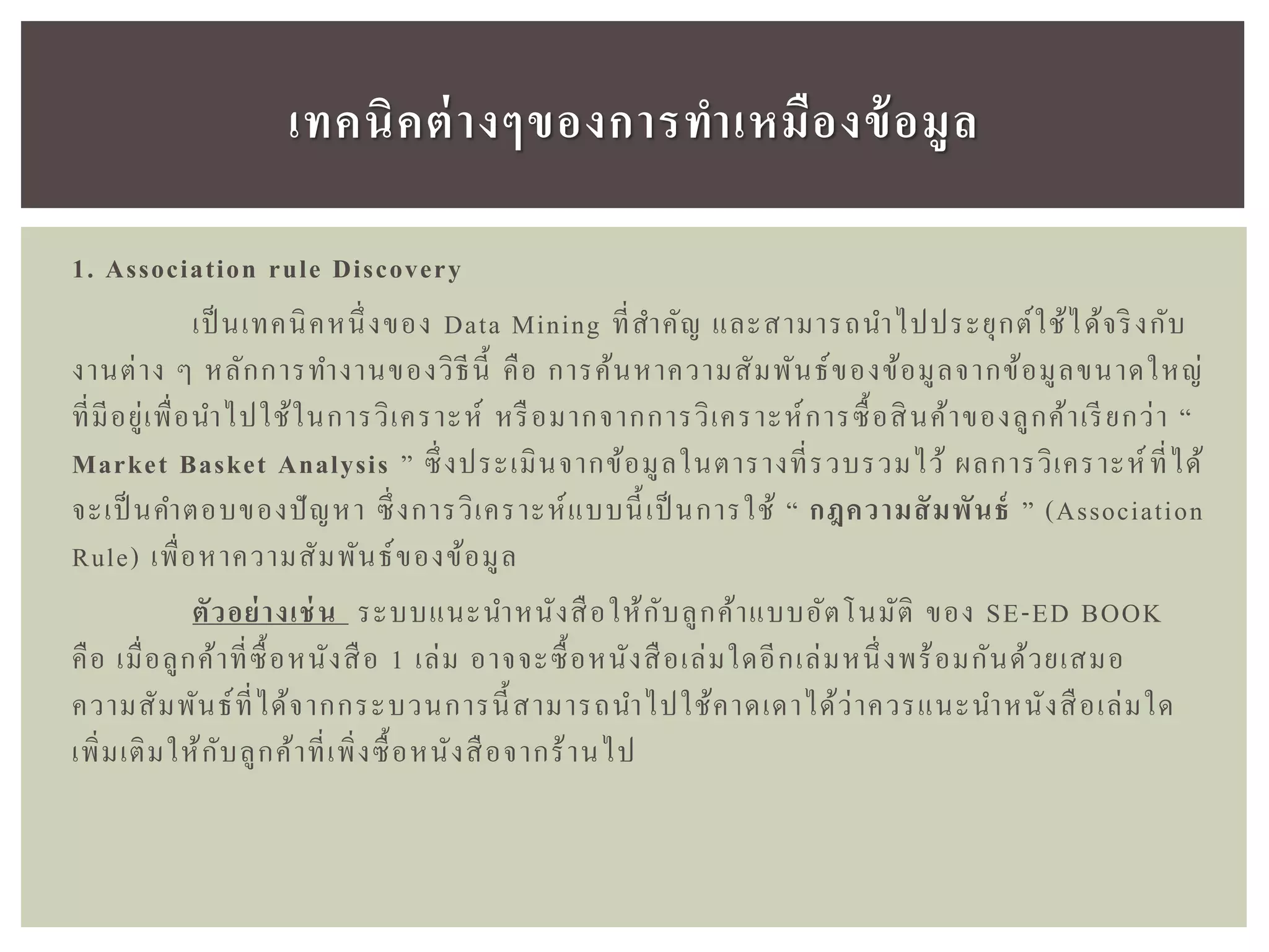 1. Association rule Discovery
เป็ นเทคนิคหนึ่งของ Data Mining ที่สาคัญ และสามารถนาไปประยุกต์ใช้ได้จริงกับ
งานต่าง ๆ หลักการทางานของวิธีนี้ คือ การค้นหาความสัมพันธ์ของข้อมูลจากข้อมูลขนาดใหญ่
ที่มีอยู่เพื่อนาไปใช้ในการวิเคราะห์ หรือมากจากการวิเคราะห์การซื้อสินค้าของลูกค้าเรียกว่า “
Market Basket Analysis ” ซึ่งประเมินจากข้อมูลในตารางที่รวบรวมไว้ ผลการวิเคราะห์ที่ได้
จะเป็ นคาตอบของปัญหา ซึ่งการวิเคราะห์แบบนี้เป็ นการใช้ “ กฎควำมสัมพันธ์ ” (Association
Rule) เพื่อหาความสัมพันธ์ของข้อมูล
ตัวอย่ำงเช่น ระบบแนะนาหนังสือให้กับลูกค้าแบบอัตโนมัติ ของ SE-ED BOOK
คือ เมื่อลูกค้าที่ซื้อหนังสือ 1 เล่ม อาจจะซื้อหนังสือเล่มใดอีกเล่มหนึ่งพร้อมกันด้วยเสมอ
ความสัมพันธ์ที่ได้จากกระบวนการนี้สามารถนาไปใช้คาดเดาได้ว่าควรแนะนาหนังสือเล่มใด
เพิ่มเติมให้กับลูกค้าที่เพิ่งซื้อหนังสือจากร้านไป
เทคนิคต่ำงๆของกำรทำเหมืองข้อมูล
 