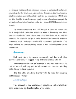 sophisticated statistics and data mining on your data to analyze trends and predict
potential results. Its visual workbench combines data access, data transformation,
initial investigation, powerful predictive analytics and visualization. KNIME also
provides the ability to develop reports based on your information or automate the
application of new insight back into production systems. KNIME Desktop is open-
source .
The user can model work flows, which consist of nodes that process data
that is transported via connections between the nodes. A flow usually starts with a
node that reads in data from some data source, which are usually text files, but data
bases can also be queried by special nodes. Imported data is stored in an internal
table-based format consisting of columns with a certain data type (integer, string,
image, molecule, etc.) and an arbitrary number of rows conforming to the column
specifications.
Advantages
Each node stores its results permanently and thus work flow
execution can easily be stopped at any node and resumed later on.
Intermediate results can be inspected at any time and new nodes
can be inserted and may use already created data without preceding
nodes having to be re-executed.
The data tables are stored together with the work flow structure
and the nodes' settings.
Disadvantages
This concept is that preliminary results are not available as
soon as possible as if real pipeline were used.
 