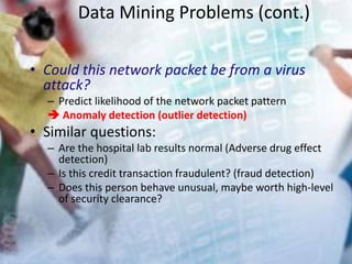 Data Mining Problems (cont.)
• Could this network packet be from a virus
attack?
– Predict likelihood of the network packet pattern
 Anomaly detection (outlier detection)
• Similar questions:
– Are the hospital lab results normal (Adverse drug effect
detection)
– Is this credit transaction fraudulent? (fraud detection)
– Does this person behave unusual, maybe worth high-level
of security clearance?
 