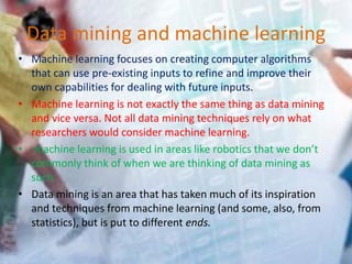 Data mining and machine learning
• Machine learning focuses on creating computer algorithms
that can use pre-existing inputs to refine and improve their
own capabilities for dealing with future inputs.
• Machine learning is not exactly the same thing as data mining
and vice versa. Not all data mining techniques rely on what
researchers would consider machine learning.
• machine learning is used in areas like robotics that we don’t
commonly think of when we are thinking of data mining as
such.
• Data mining is an area that has taken much of its inspiration
and techniques from machine learning (and some, also, from
statistics), but is put to different ends.
 