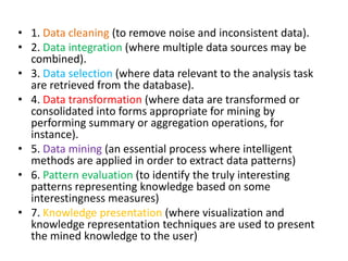 • 1. Data cleaning (to remove noise and inconsistent data).
• 2. Data integration (where multiple data sources may be
combined).
• 3. Data selection (where data relevant to the analysis task
are retrieved from the database).
• 4. Data transformation (where data are transformed or
consolidated into forms appropriate for mining by
performing summary or aggregation operations, for
instance).
• 5. Data mining (an essential process where intelligent
methods are applied in order to extract data patterns)
• 6. Pattern evaluation (to identify the truly interesting
patterns representing knowledge based on some
interestingness measures)
• 7. Knowledge presentation (where visualization and
knowledge representation techniques are used to present
the mined knowledge to the user)
 