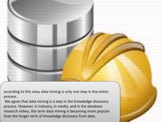 according to this view, data mining is only one step in the entire
process .
We agree that data mining is a step in the knowledge discovery
process. However, in industry, in media, and in the database
research milieu, the term data mining is becoming more popular
than the longer term of knowledge discovery from data.
 