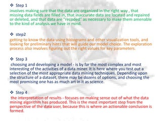  Step 1
involves making sure that the data are organized in the right way , that
missing data fields are filled in, that inaccurate data are located and repaired
or deleted, and that data are "recoded" as necessary to make them amenable
to the kind of analysis we have in mind.
 step2
getting to know the data using histograms and other visualization tools, and
looking for preliminary hints that will guide our model choice. The exploration
process also involves figuring out the right values for key parameters.
 Step 3
choosing and developing a model - is by far the most complex and most
interesting of the activities of a data miner. It is here where you test out a
selection of the most appropriate data mining techniques. Depending upon
the structure of a dataset, there may be dozens of options, and choosing the
most promising one has as much art in it as science.
 Step 4
the interpretation of results - focuses on making sense out of what the data
mining algorithm has produced. This is the most important step from the
perspective of the data user, because this is where an actionable conclusion is
formed.
 