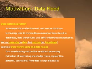 Motivation : Data Flood
Data explosion problem
Automated data collection tools and mature database
technology lead to tremendous amounts of data stored in
databases, data warehouses and other information repositories.
We are drowning in data, but starving for knowledge!
Solution: Data warehousing and data mining
Data warehousing and on-line analytical processing
Extraction of interesting knowledge (rules, regularities,
patterns, constraints) from data in large databases
 