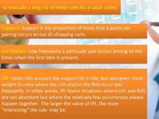 Confidence: how frequently a particular pair occurs among all the
times when the first item is present.
Support: Support is the proportion of times that a particular
pairing occurs across all shopping carts.
to evaluate a long list of these rules for a value called:
Lift : takes into account the support for a rule, but also gives more
weight to rules where the LHS and/or the RHS occur less
frequently. In other words, lift favors situations where LHS and RHS
are not abundant but where the relatively few occurrences always
happen together. The larger the value of lift, the more
"interesting" the rule may be.
 