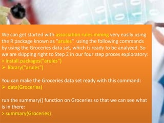 We can get started with association rules mining very easily using
the R package known as "arules" using the following commands
by using the Groceries data set, which is ready to be analyzed. So
we are skipping right to Step 2 in our four step proces exploratory:
> install.packages("arules")
 library("arules")
You can make the Groceries data set ready with this command:
 data(Groceries)
run the summary() function on Groceries so that we can see what
is in there:
> summary(Groceries)
 