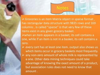 Notes
 Groceries is an item Matrix object in sparse format ,
has rectangular data structure with 9835 rows and 169
columns , is called "sparse" is that very few of these
items exist in any given grocery basket.
when an item appears in a basket, its cell contains a
one, while if an item is not in a basket, its cell contains a
zero.
 every cart has at least one item. output also shows us
which items occur in grocery baskets most frequently.
 any non-zero amount of whole milk is represented by
a one. Other data mining techniques could take
advantage of knowing the exact amount of a product,
but association rules does not need to know that
amount .
 