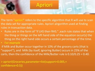 The term "apriori" refers to the specific algorithm that R will use to scan
the data set for appropriate rules. Apriori alrgorithm used at finding
rules in transaction data.
• Rules are in the form of "if LHS then RHS." ,each rule states that when
the thing or things on the left hand side of the equation occur(s) the
thing on the right hand side occurs a certain percentage of the time.
• For example
if Milk and Butter occur together in 10% of the grocery carts (that is
"support"), and Milk (by itself, ignoring Butter) occurs in 25% of the
carts, then the confidence of the Milk/Butter rule is 0.10/0.25 = 0.40.
> apriori(Groceries,parameter=list(support=0.005,+
confidence=0.5))
Apriori
 