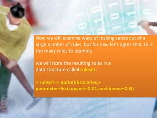 Now we will examine ways of making sense out of a
large number of rules, but for now let’s agree that 15 is
too many rules to examine.
we will store the resulting rules in a
data structure called ruleset:
> ruleset <- apriori(Groceries,+
parameter=list(support=0.01,confidence=0.5))
 