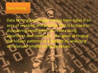 Data Mining(knowledge mining from data) is an
area of research and practice that is focused on
discovering novel patterns in data using
algorithms and computer , it is good at finding
the hidden patterns of a dataset by analyzing
correlations among attribute values.
 
