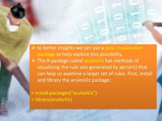  to better insights we can use a data visualization
package to help explore this possibility.
 The R package called arulesViz has methods of
visualizing the rule sets generated by apriori() that
can help us examine a larger set of rules. First, install
and library the arulesViz package:
> install.packages("arulesViz")
> library(arulesViz)
 