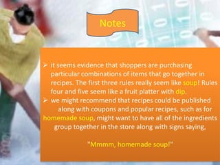 Notes
 it seems evidence that shoppers are purchasing
particular combinations of items that go together in
recipes. The first three rules really seem like soup! Rules
four and five seem like a fruit platter with dip.
 we might recommend that recipes could be published
along with coupons and popular recipes, such as for
homemade soup, might want to have all of the ingredients
group together in the store along with signs saying,
"Mmmm, homemade soup!"
 