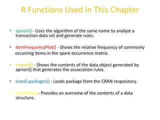 R Functions Used in This Chapter
• apriori() - Uses the algorithm of the same name to analyze a
transaction data set and generate rules.
• itemFrequencyPlot() - Shows the relative frequency of commonly
occurring items in the spare occurrence matrix.
• inspect() - Shows the contents of the data object generated by
apriori() that generates the association rules.
• install.packages() - Loads package from the CRAN respository.
• summary() - Provides an overview of the contents of a data
structure.
 