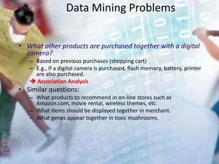 Data Mining Problems
• What other products are purchased together with a digital
camera?
– Based on previous purchases (shopping cart)
– E.g., If a digital camera is purchased, flash memory, battery, printer
are also purchased.
 Association Analysis
• Similar questions:
– What products to recommend in on-line stores such as
Amazon.com, movie rental, wireless themes, etc.
– What items should be displayed together in merchant.
– What genes appear together in toxic mushrooms.
 