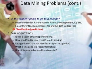 Data Mining Problems (cont.)
• Is this student going to go to a college?
– Based on Gender, ParentIncome, ParentEncouragement, IQ, etc.
– E.g., if ParentEncouragement=Yes and IQ>100, College=Yes
 Classification (prediction)
• Similar questions:
– Is this a spam email? (spam filtering)
– How good/bad is your credit? (credit scoring)
– Recognition of hand-written letters (pen recognition)
– What is this gene like? (bioinformatics)
– Does this person behave like a terrorist?
 