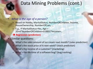 Data Mining Problems (cont.)
• What is the age of a person?
– Based on Hobby, MaritalStatus, NumberOfChildren, Income,
HouseOwnership, NumberOfCars, …
– E.g., If MaritalStatus=Yes, Age =
20+4*NumberOfChildren+0.0001*Income+…
 Regression (prediction)
• Similar questions:
– What’s the sales amount of ice cream next month? (sales prediction)
– What’s the stock price of A next week? (stock prediction)
– What’s the income of a customer? (marketing)
– What’s the life-time of a software bug? (bug tracking)
 
