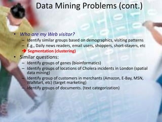 Data Mining Problems (cont.)
• Who are my Web visitor?
– Identify similar groups based on demographics, visiting patterns
– E.g., Daily news readers, email users, shoppers, short-stayers, etc
 Segmentation (clustering)
• Similar questions:
– Identify groups of genes (bioinformatics)
– Identify groups of locations of Cholera incidents in London (spatial
data mining)
– Identify group of customers in merchants (Amazon, E-Bay, MSN,
WalMart, etc) (target marketing)
– Identify groups of documents. (text categorization)
 