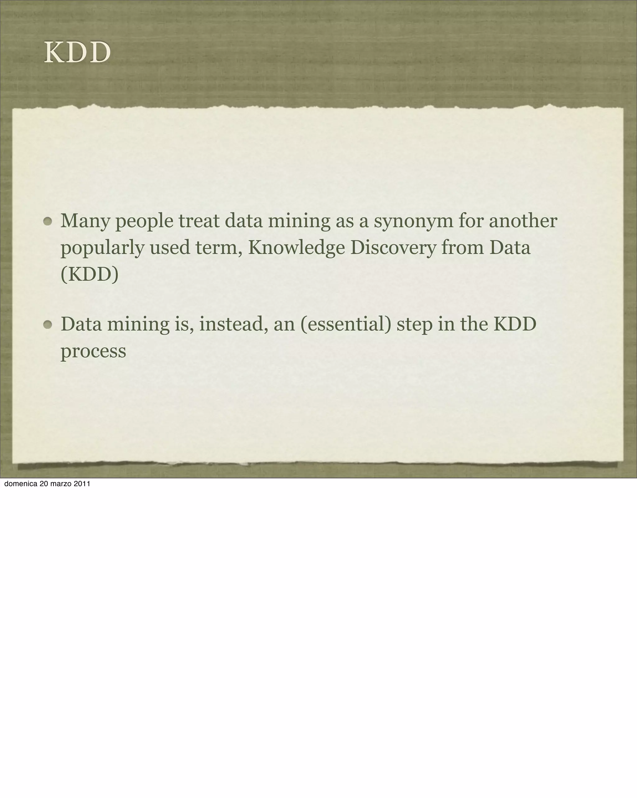 KDD
Many people treat data mining as a synonym for another
popularly used term, Knowledge Discovery from Data
(KDD)
Data mining is, instead, an (essential) step in the KDD
process
domenica 20 marzo 2011
 