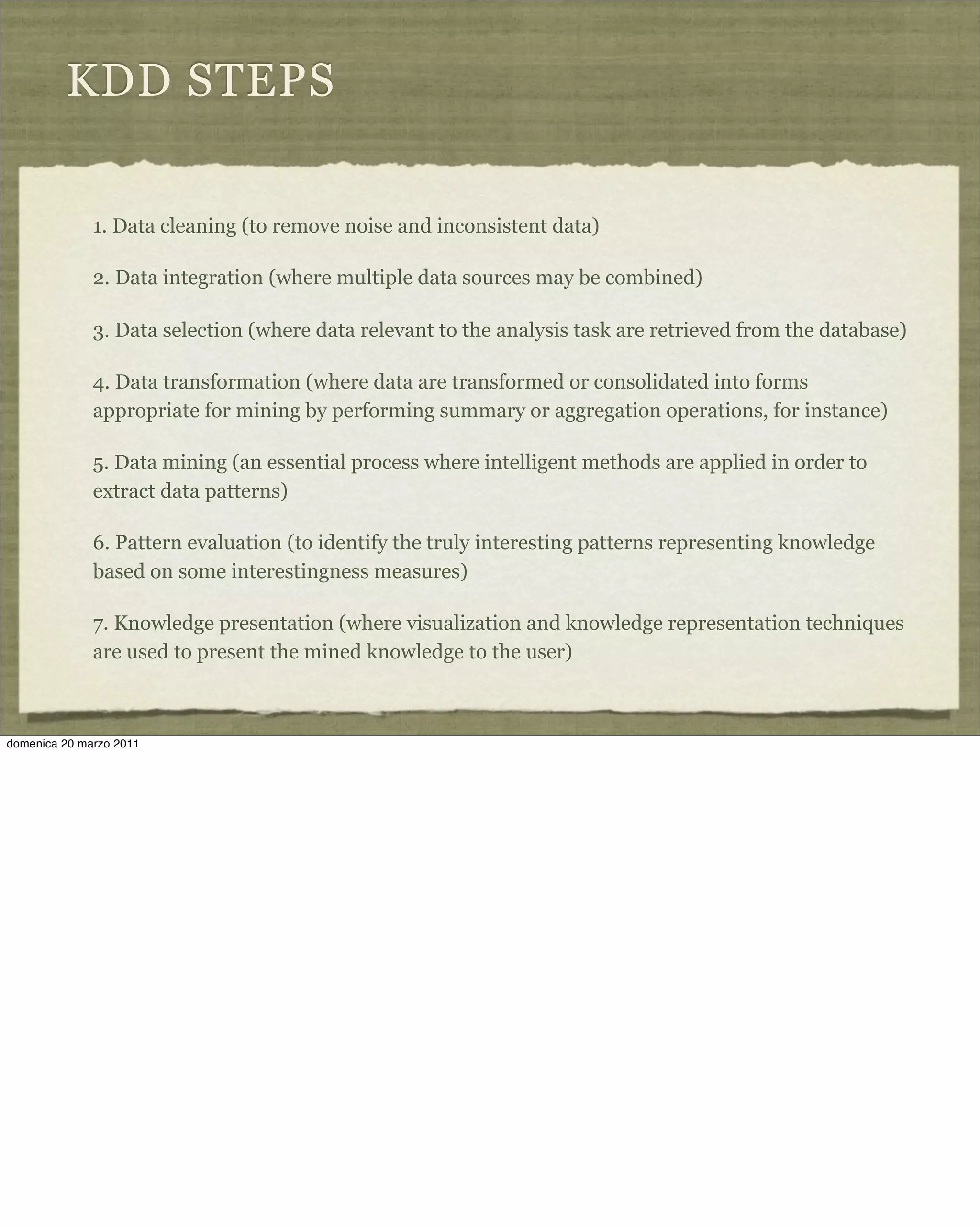 KDD STEPS
1. Data cleaning (to remove noise and inconsistent data)
2. Data integration (where multiple data sources may be combined)
3. Data selection (where data relevant to the analysis task are retrieved from the database)
4. Data transformation (where data are transformed or consolidated into forms
appropriate for mining by performing summary or aggregation operations, for instance)
5. Data mining (an essential process where intelligent methods are applied in order to
extract data patterns)
6. Pattern evaluation (to identify the truly interesting patterns representing knowledge
based on some interestingness measures)
7. Knowledge presentation (where visualization and knowledge representation techniques
are used to present the mined knowledge to the user)
domenica 20 marzo 2011
 