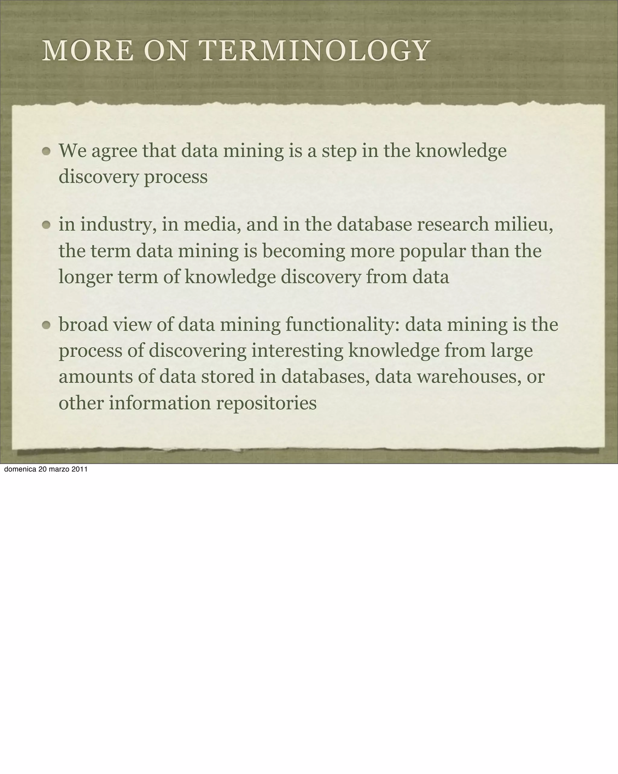 MORE ON TERMINOLOGY
We agree that data mining is a step in the knowledge
discovery process
in industry, in media, and in the database research milieu,
the term data mining is becoming more popular than the
longer term of knowledge discovery from data
broad view of data mining functionality: data mining is the
process of discovering interesting knowledge from large
amounts of data stored in databases, data warehouses, or
other information repositories
domenica 20 marzo 2011
 