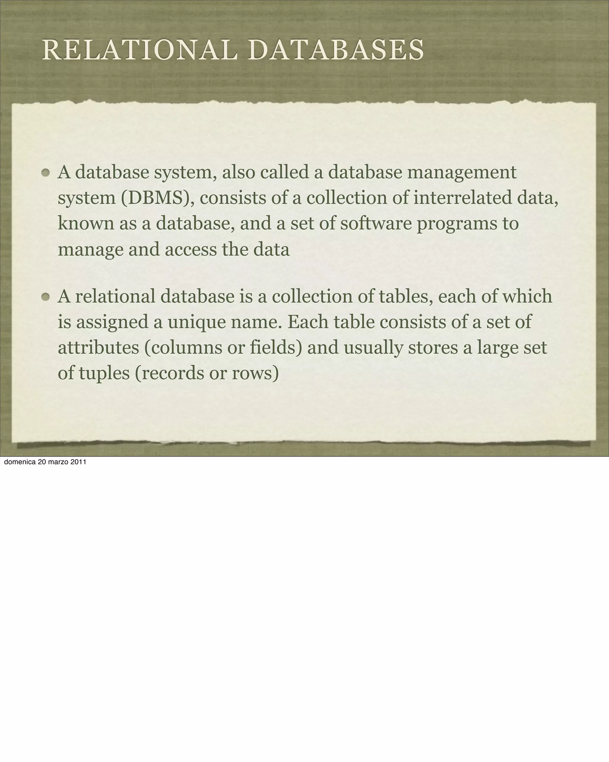 RELATIONAL DATABASES
A database system, also called a database management
system (DBMS), consists of a collection of interrelated data,
known as a database, and a set of software programs to
manage and access the data
A relational database is a collection of tables, each of which
is assigned a unique name. Each table consists of a set of
attributes (columns or fields) and usually stores a large set
of tuples (records or rows)
domenica 20 marzo 2011
 