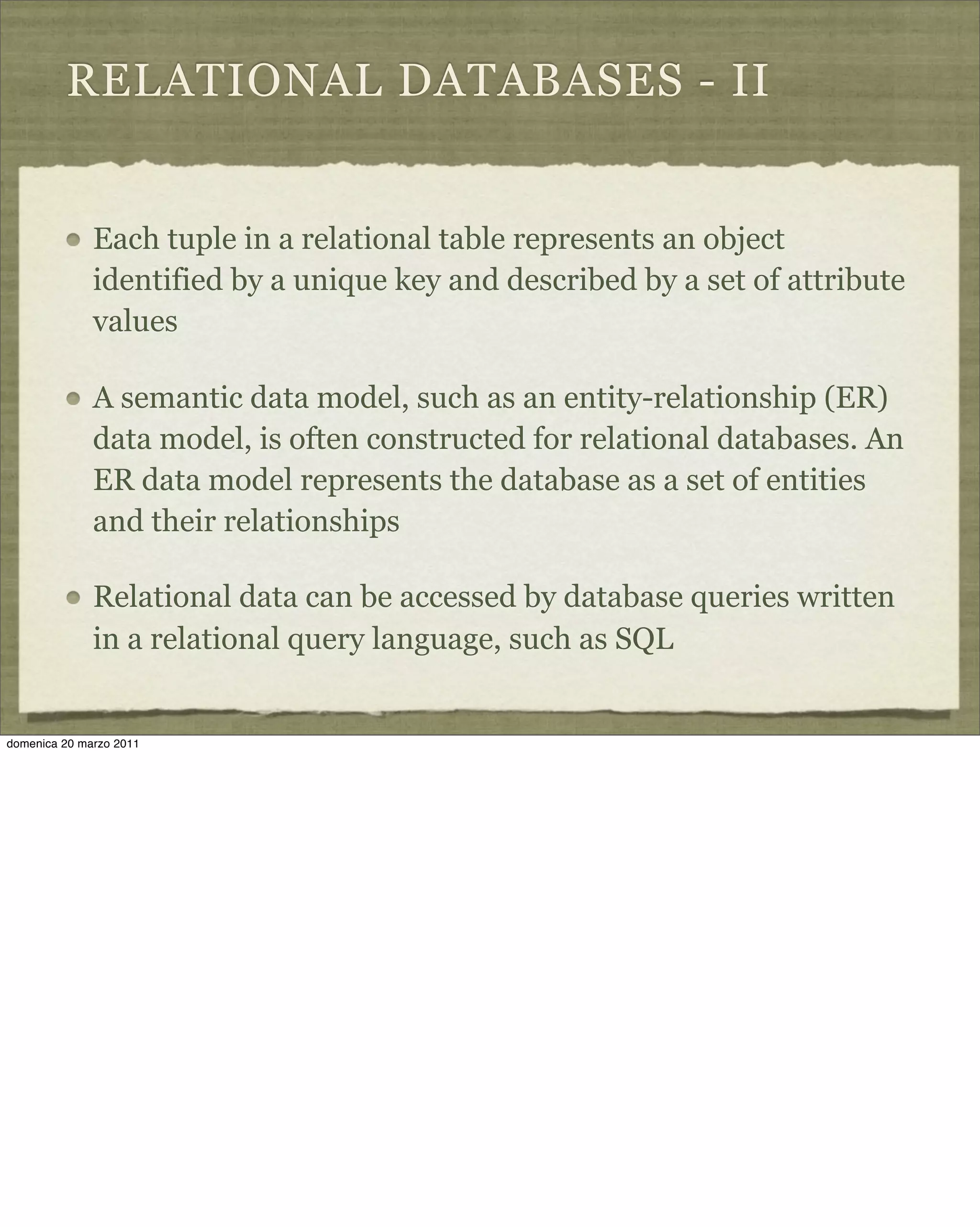 RELATIONAL DATABASES - II
Each tuple in a relational table represents an object
identified by a unique key and described by a set of attribute
values
A semantic data model, such as an entity-relationship (ER)
data model, is often constructed for relational databases. An
ER data model represents the database as a set of entities
and their relationships
Relational data can be accessed by database queries written
in a relational query language, such as SQL
domenica 20 marzo 2011
 