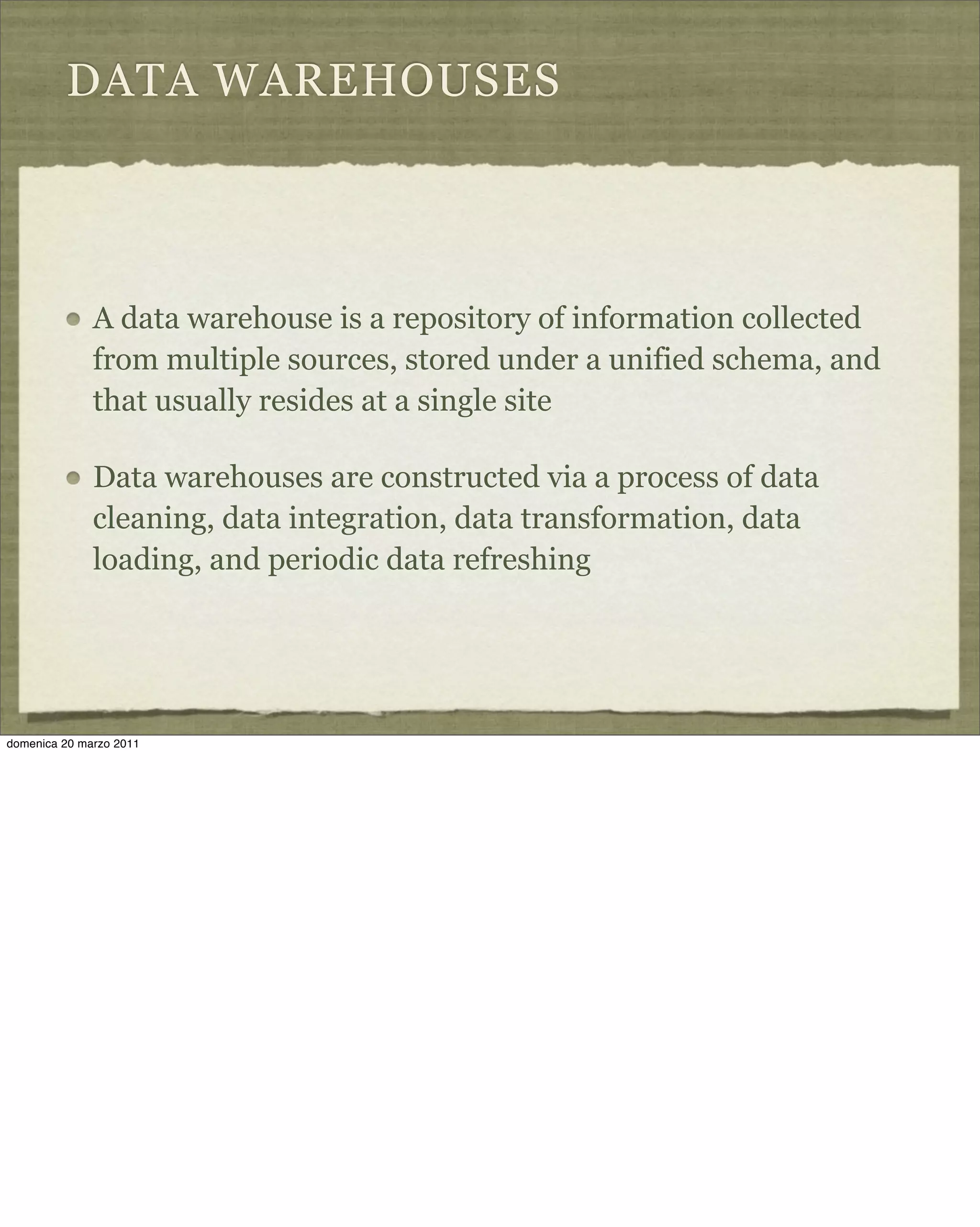 DATA WAREHOUSES
A data warehouse is a repository of information collected
from multiple sources, stored under a unified schema, and
that usually resides at a single site
Data warehouses are constructed via a process of data
cleaning, data integration, data transformation, data
loading, and periodic data refreshing
domenica 20 marzo 2011
 