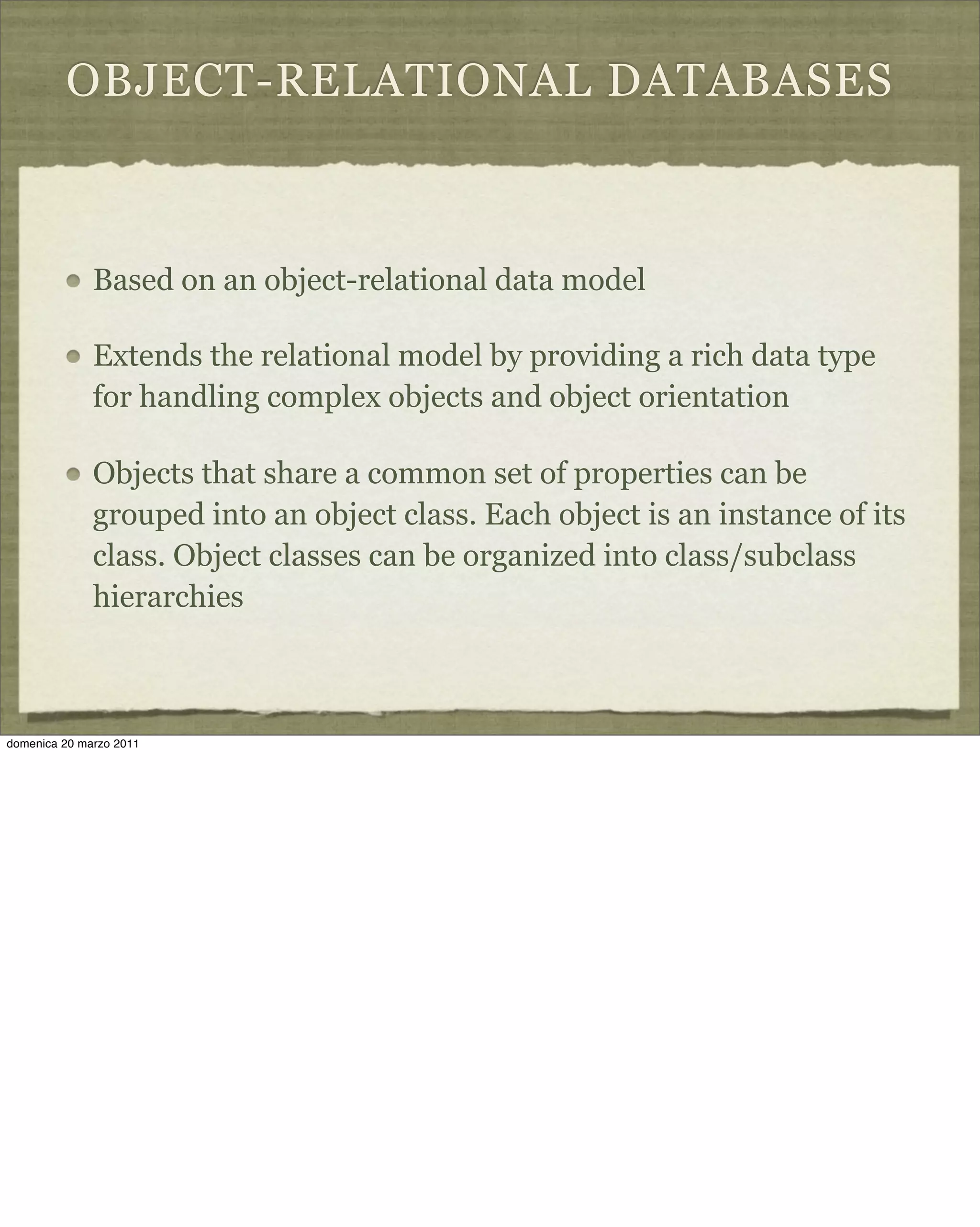 OBJECT-RELATIONAL DATABASES
Based on an object-relational data model
Extends the relational model by providing a rich data type
for handling complex objects and object orientation
Objects that share a common set of properties can be
grouped into an object class. Each object is an instance of its
class. Object classes can be organized into class/subclass
hierarchies
domenica 20 marzo 2011
 