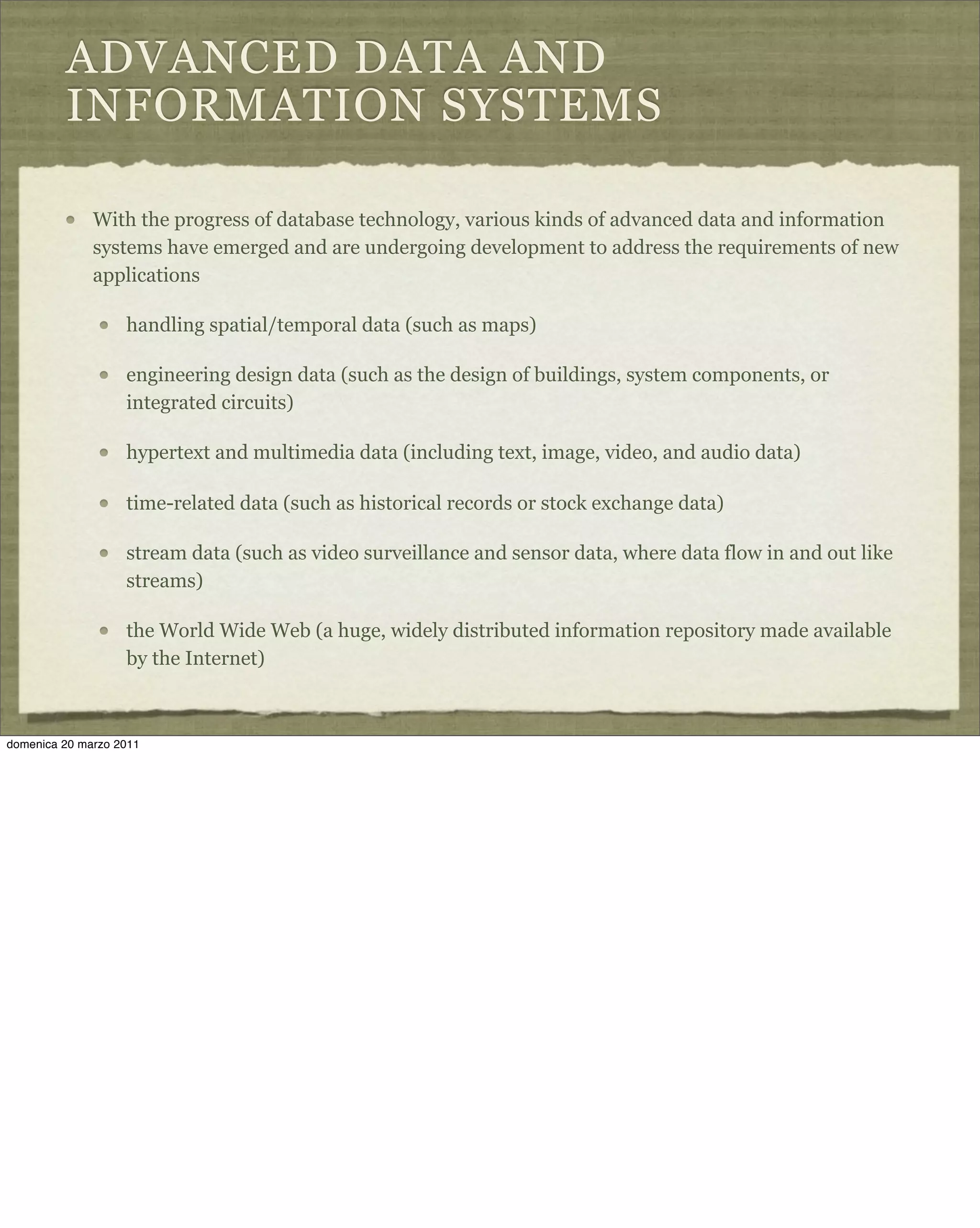 ADVANCED DATA AND
INFORMATION SYSTEMS
With the progress of database technology, various kinds of advanced data and information
systems have emerged and are undergoing development to address the requirements of new
applications
handling spatial/temporal data (such as maps)
engineering design data (such as the design of buildings, system components, or
integrated circuits)
hypertext and multimedia data (including text, image, video, and audio data)
time-related data (such as historical records or stock exchange data)
stream data (such as video surveillance and sensor data, where data flow in and out like
streams)
the World Wide Web (a huge, widely distributed information repository made available
by the Internet)
domenica 20 marzo 2011
 