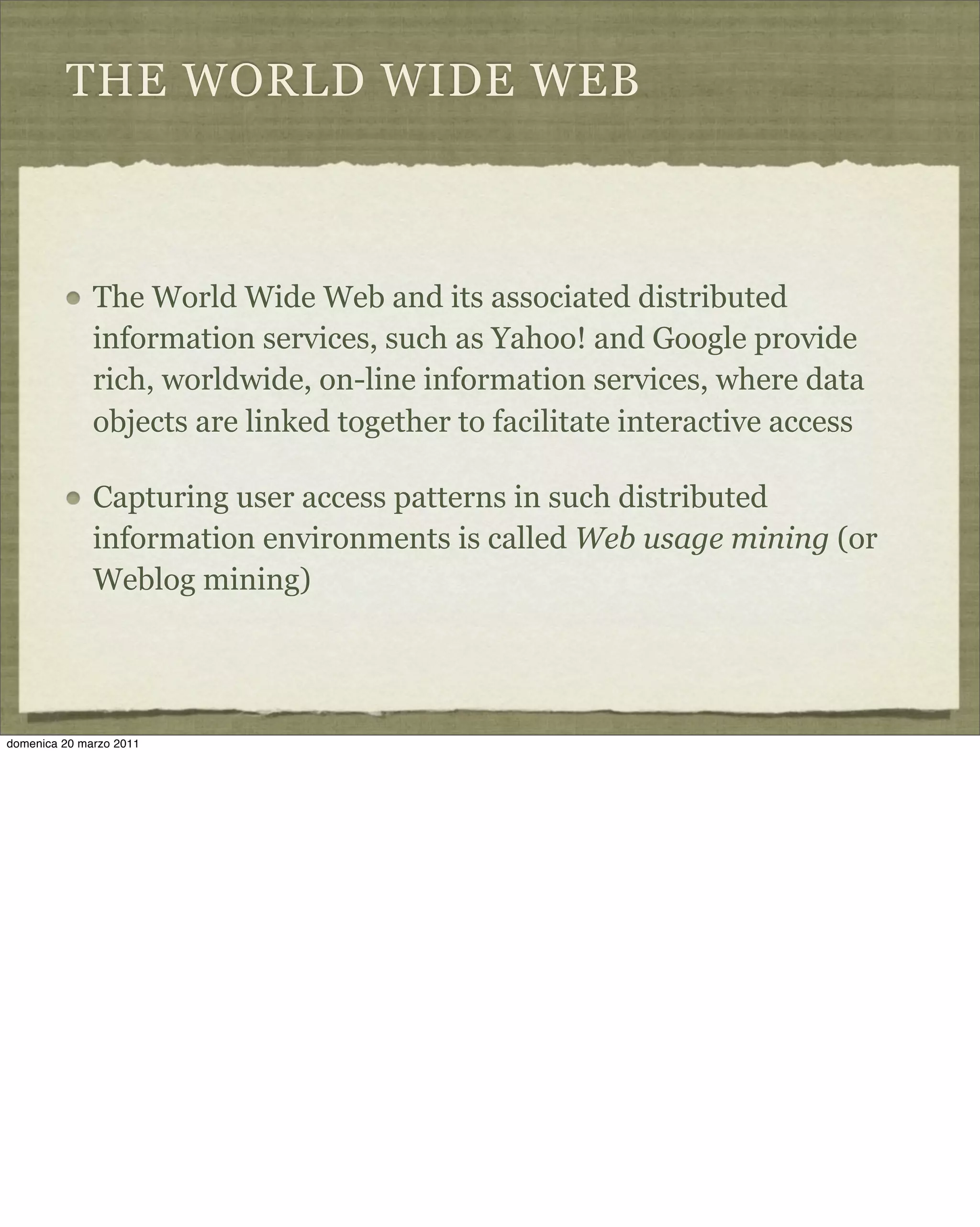 THE WORLD WIDE WEB
The World Wide Web and its associated distributed
information services, such as Yahoo! and Google provide
rich, worldwide, on-line information services, where data
objects are linked together to facilitate interactive access
Capturing user access patterns in such distributed
information environments is called Web usage mining (or
Weblog mining)
domenica 20 marzo 2011
 