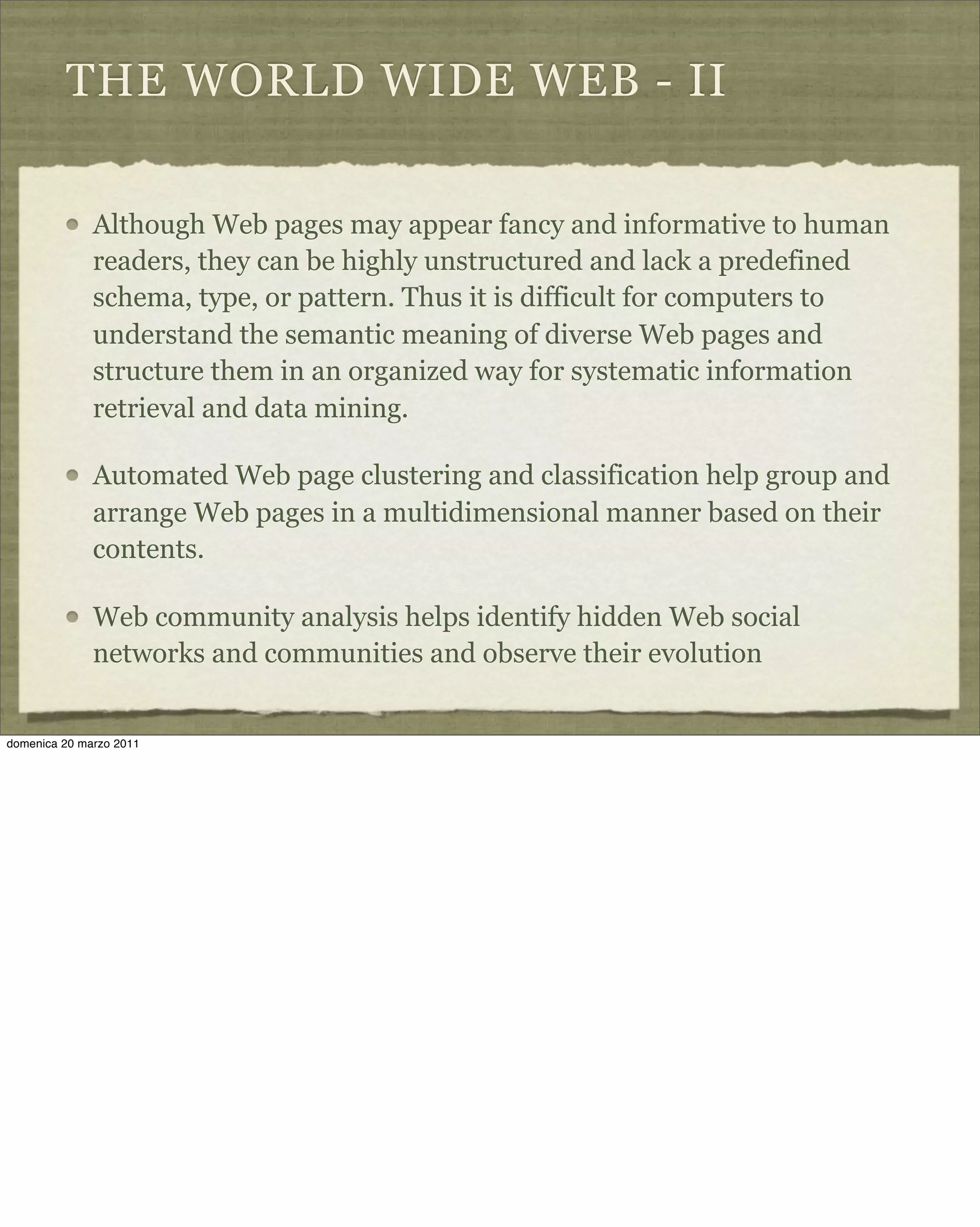 THE WORLD WIDE WEB - II
Although Web pages may appear fancy and informative to human
readers, they can be highly unstructured and lack a predefined
schema, type, or pattern. Thus it is difficult for computers to
understand the semantic meaning of diverse Web pages and
structure them in an organized way for systematic information
retrieval and data mining.
Automated Web page clustering and classification help group and
arrange Web pages in a multidimensional manner based on their
contents.
Web community analysis helps identify hidden Web social
networks and communities and observe their evolution
domenica 20 marzo 2011
 