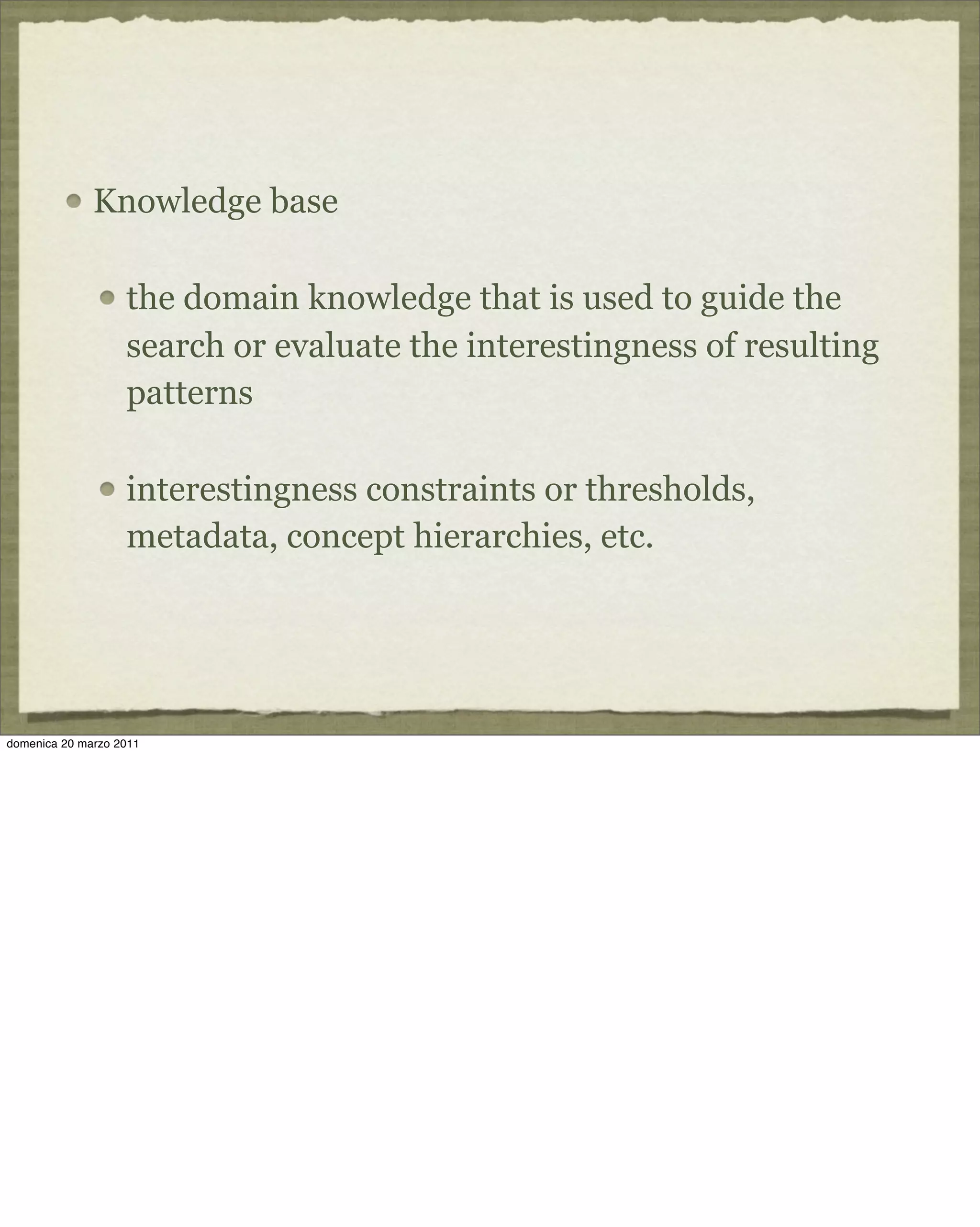 Knowledge base
the domain knowledge that is used to guide the
search or evaluate the interestingness of resulting
patterns
interestingness constraints or thresholds,
metadata, concept hierarchies, etc.
domenica 20 marzo 2011
 