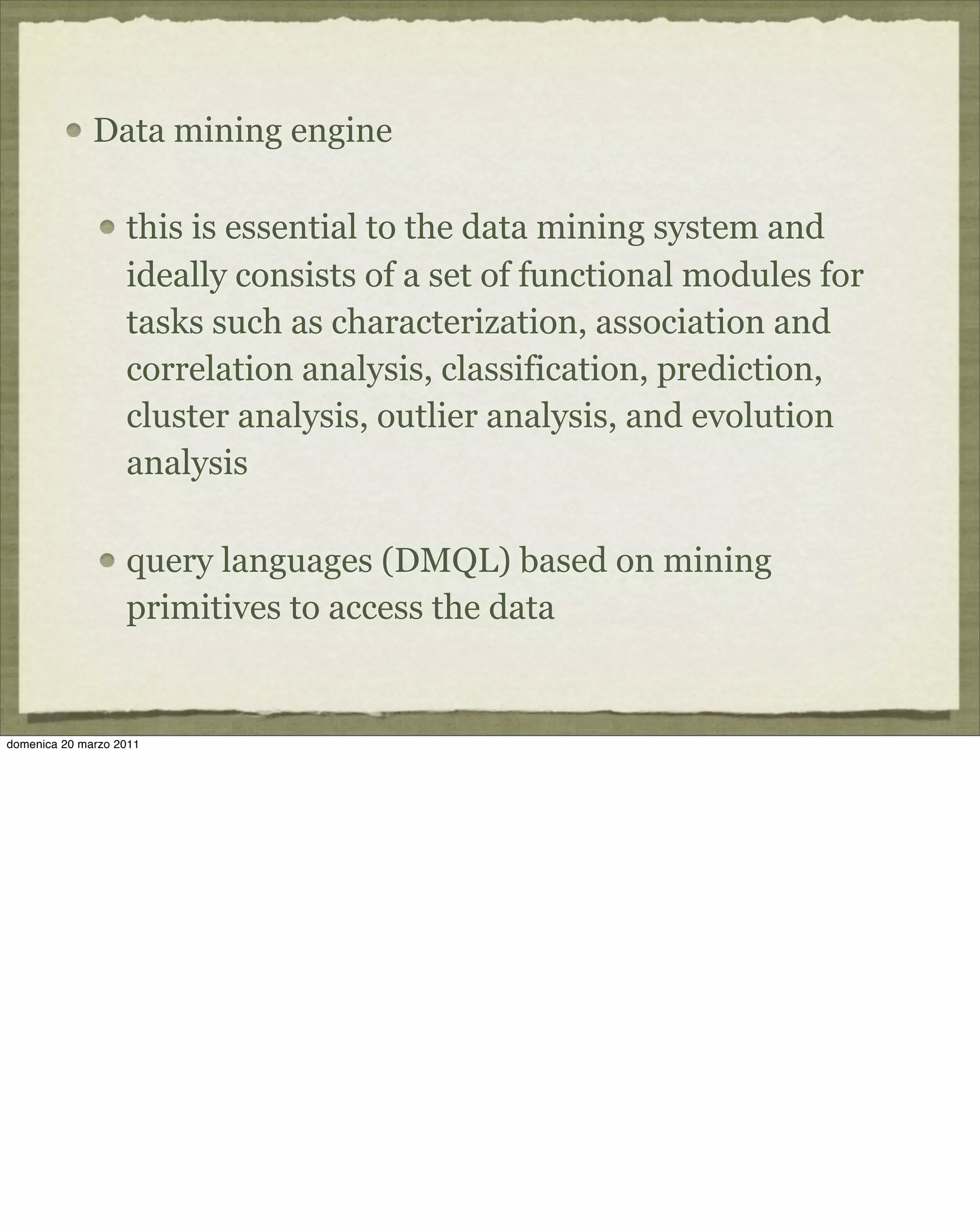 Data mining engine
this is essential to the data mining system and
ideally consists of a set of functional modules for
tasks such as characterization, association and
correlation analysis, classification, prediction,
cluster analysis, outlier analysis, and evolution
analysis
query languages (DMQL) based on mining
primitives to access the data
domenica 20 marzo 2011
 