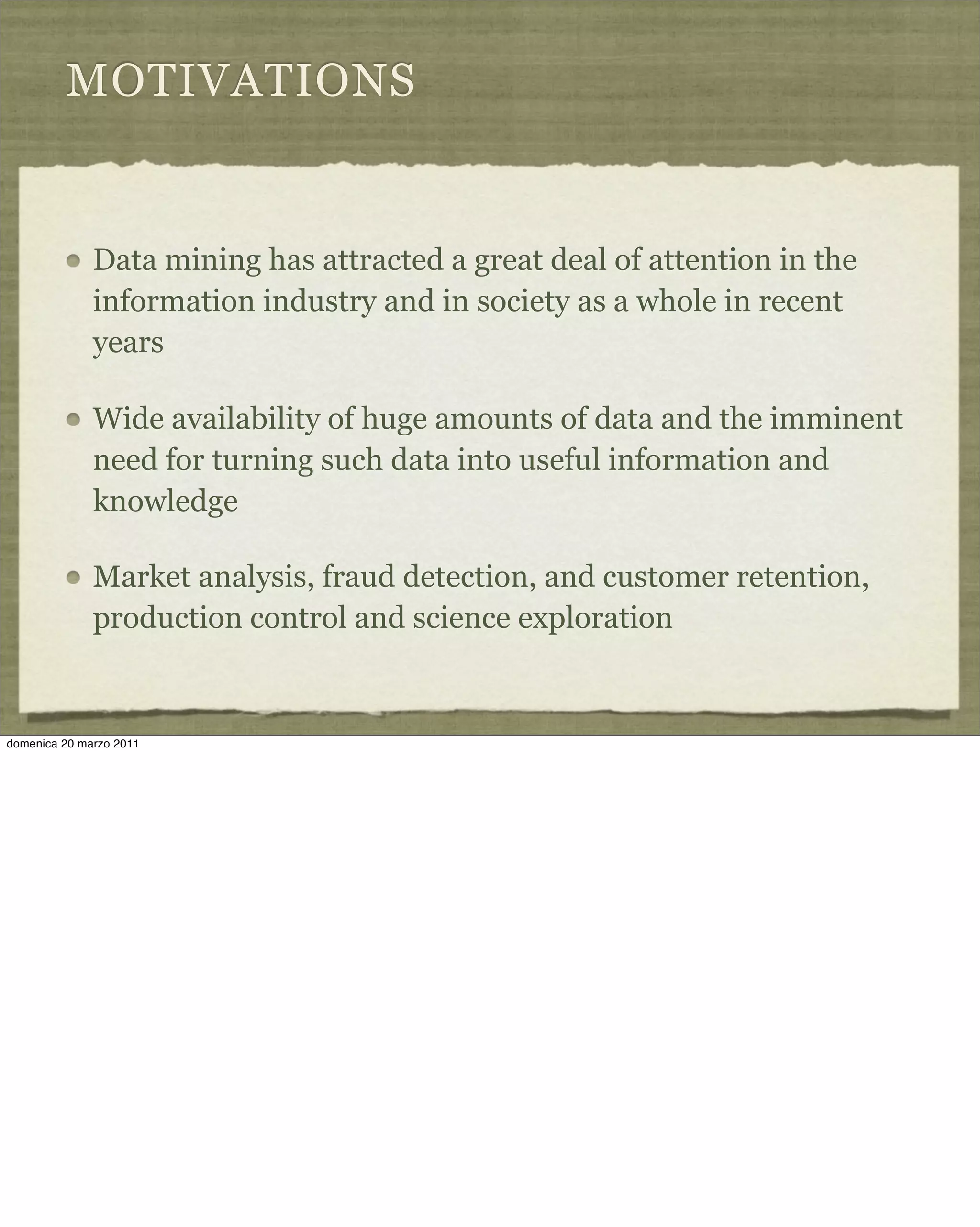 MOTIVATIONS
Data mining has attracted a great deal of attention in the
information industry and in society as a whole in recent
years
Wide availability of huge amounts of data and the imminent
need for turning such data into useful information and
knowledge
Market analysis, fraud detection, and customer retention,
production control and science exploration
domenica 20 marzo 2011
 