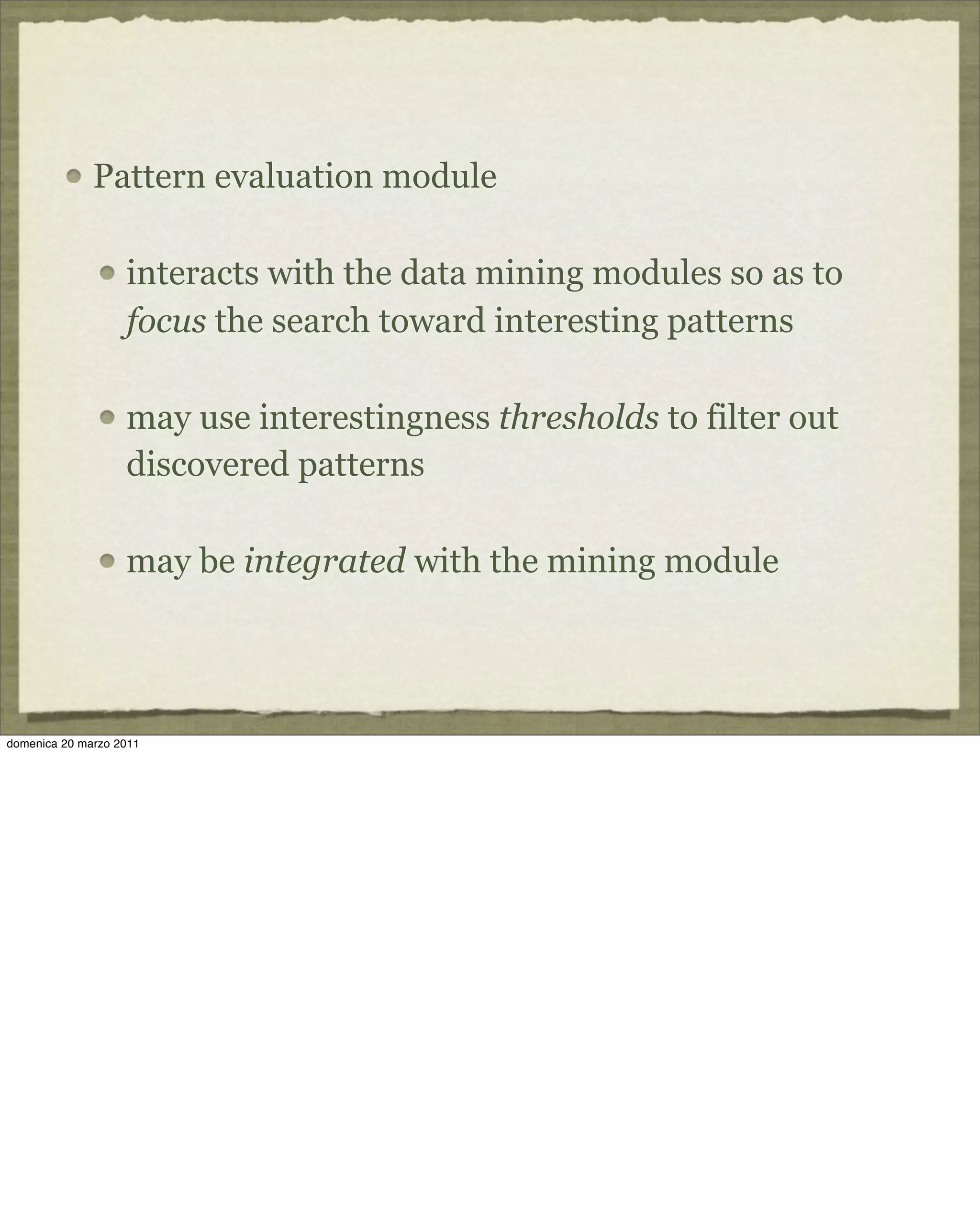 Pattern evaluation module
interacts with the data mining modules so as to
focus the search toward interesting patterns
may use interestingness thresholds to filter out
discovered patterns
may be integrated with the mining module
domenica 20 marzo 2011
 