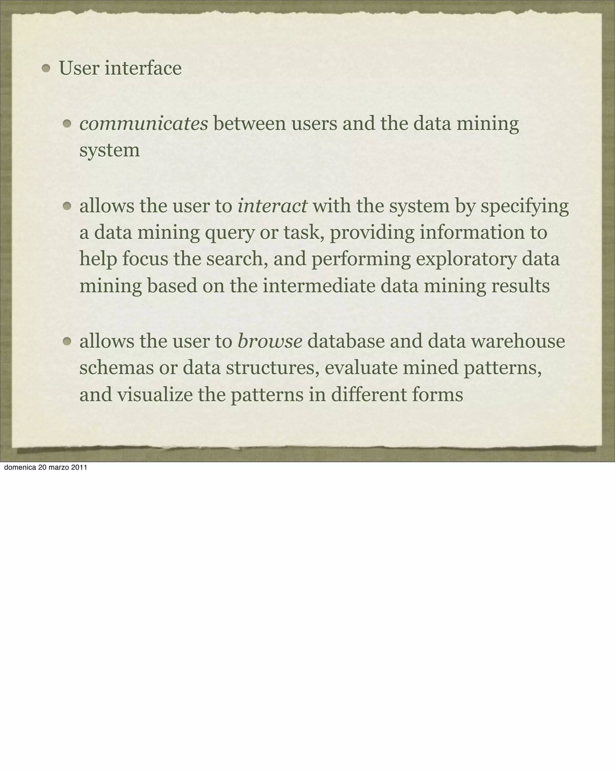 User interface
communicates between users and the data mining
system
allows the user to interact with the system by specifying
a data mining query or task, providing information to
help focus the search, and performing exploratory data
mining based on the intermediate data mining results
allows the user to browse database and data warehouse
schemas or data structures, evaluate mined patterns,
and visualize the patterns in different forms
domenica 20 marzo 2011
 
