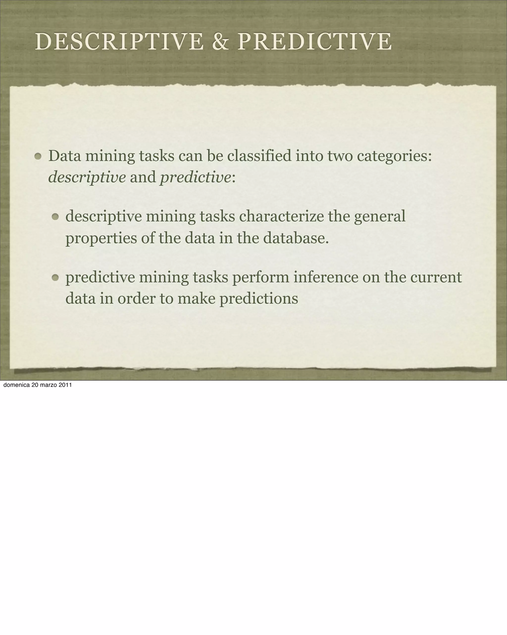 DESCRIPTIVE & PREDICTIVE
Data mining tasks can be classified into two categories:
descriptive and predictive:
descriptive mining tasks characterize the general
properties of the data in the database.
predictive mining tasks perform inference on the current
data in order to make predictions
domenica 20 marzo 2011
 