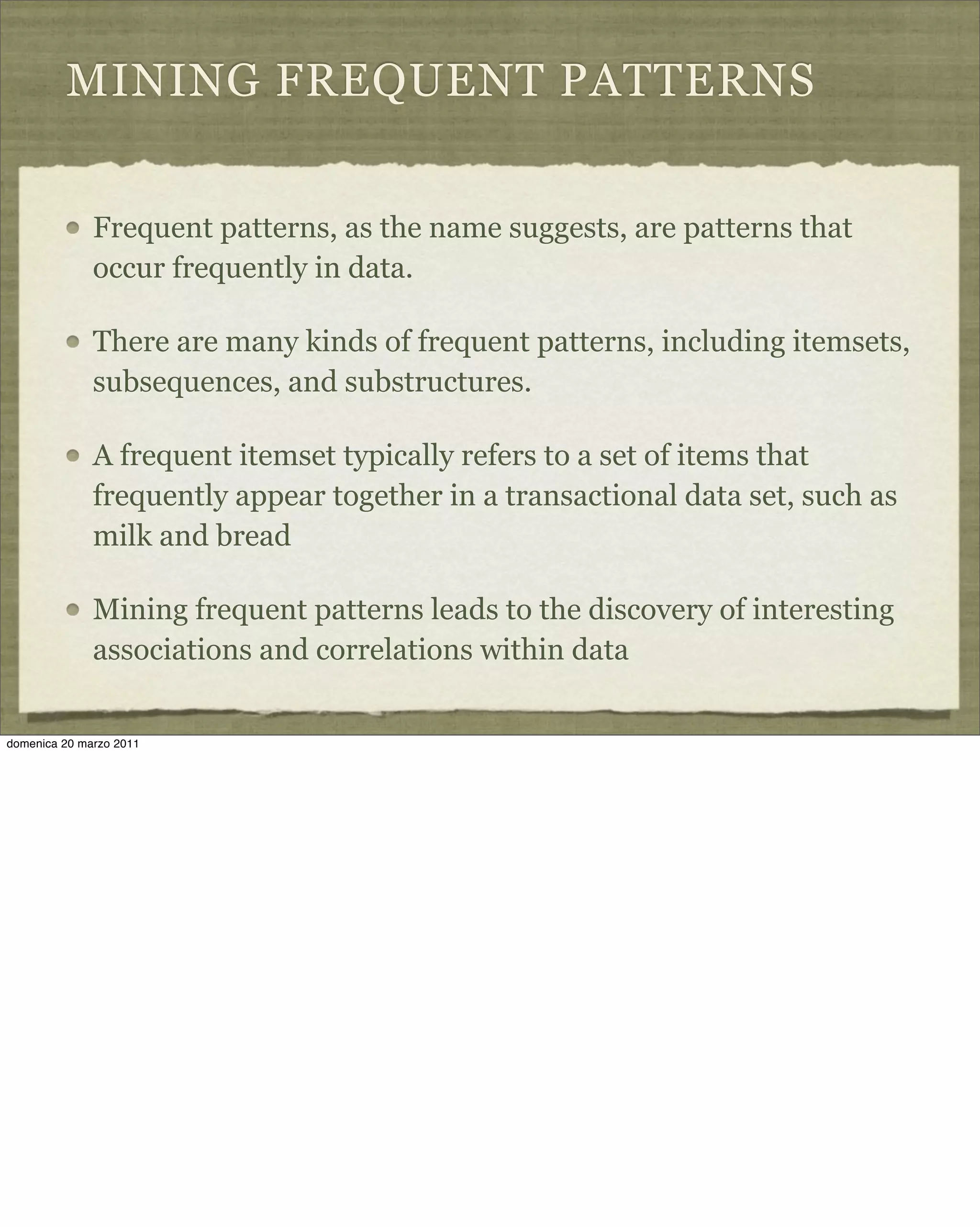 MINING FREQUENT PATTERNS
Frequent patterns, as the name suggests, are patterns that
occur frequently in data.
There are many kinds of frequent patterns, including itemsets,
subsequences, and substructures.
A frequent itemset typically refers to a set of items that
frequently appear together in a transactional data set, such as
milk and bread
Mining frequent patterns leads to the discovery of interesting
associations and correlations within data
domenica 20 marzo 2011
 