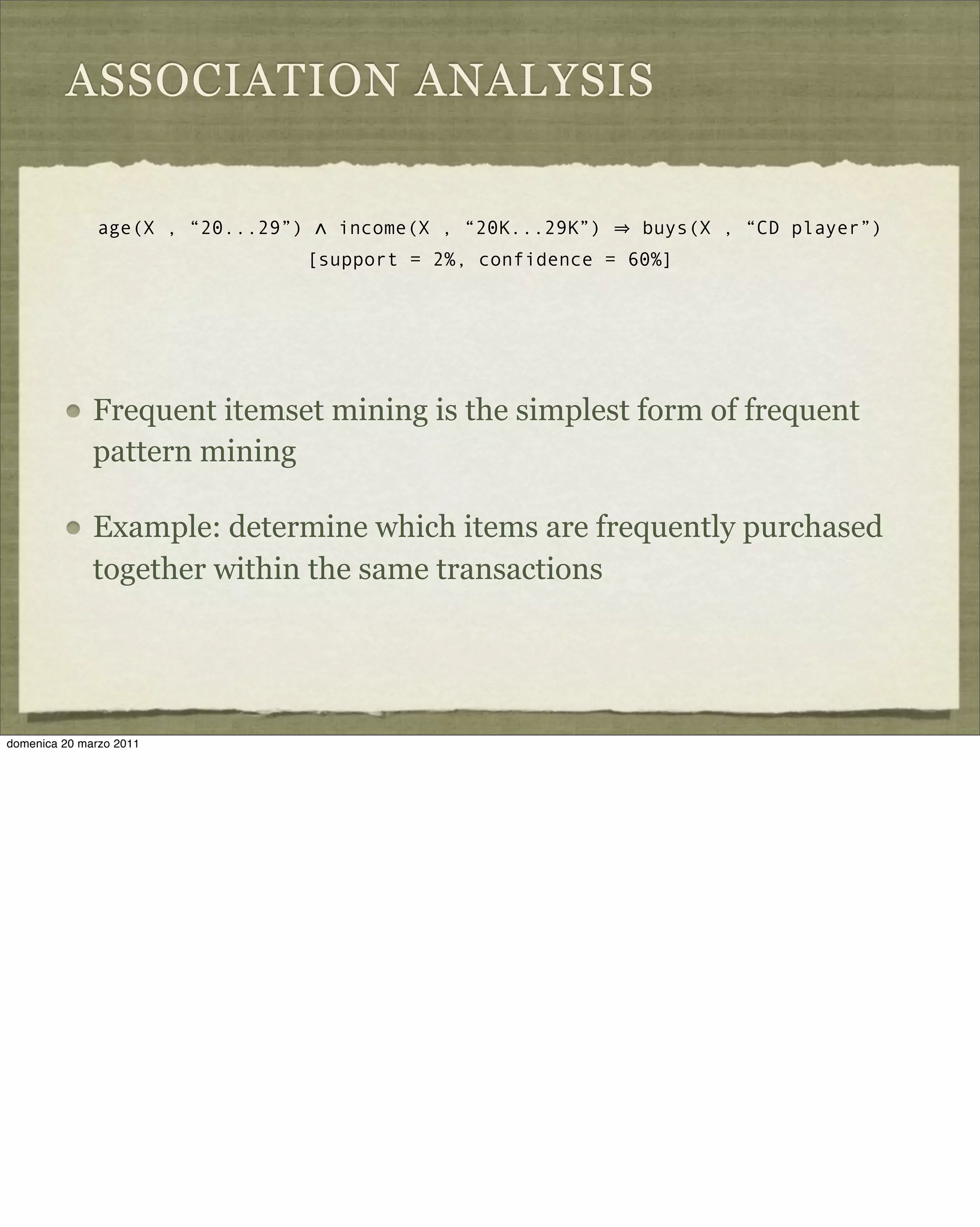 ASSOCIATION ANALYSIS
Frequent itemset mining is the simplest form of frequent
pattern mining
Example: determine which items are frequently purchased
together within the same transactions
age(X , “20...29”) ∧ income(X , “20K...29K”) buys(X , “CD player”)
[support = 2%, confidence = 60%]
domenica 20 marzo 2011
 