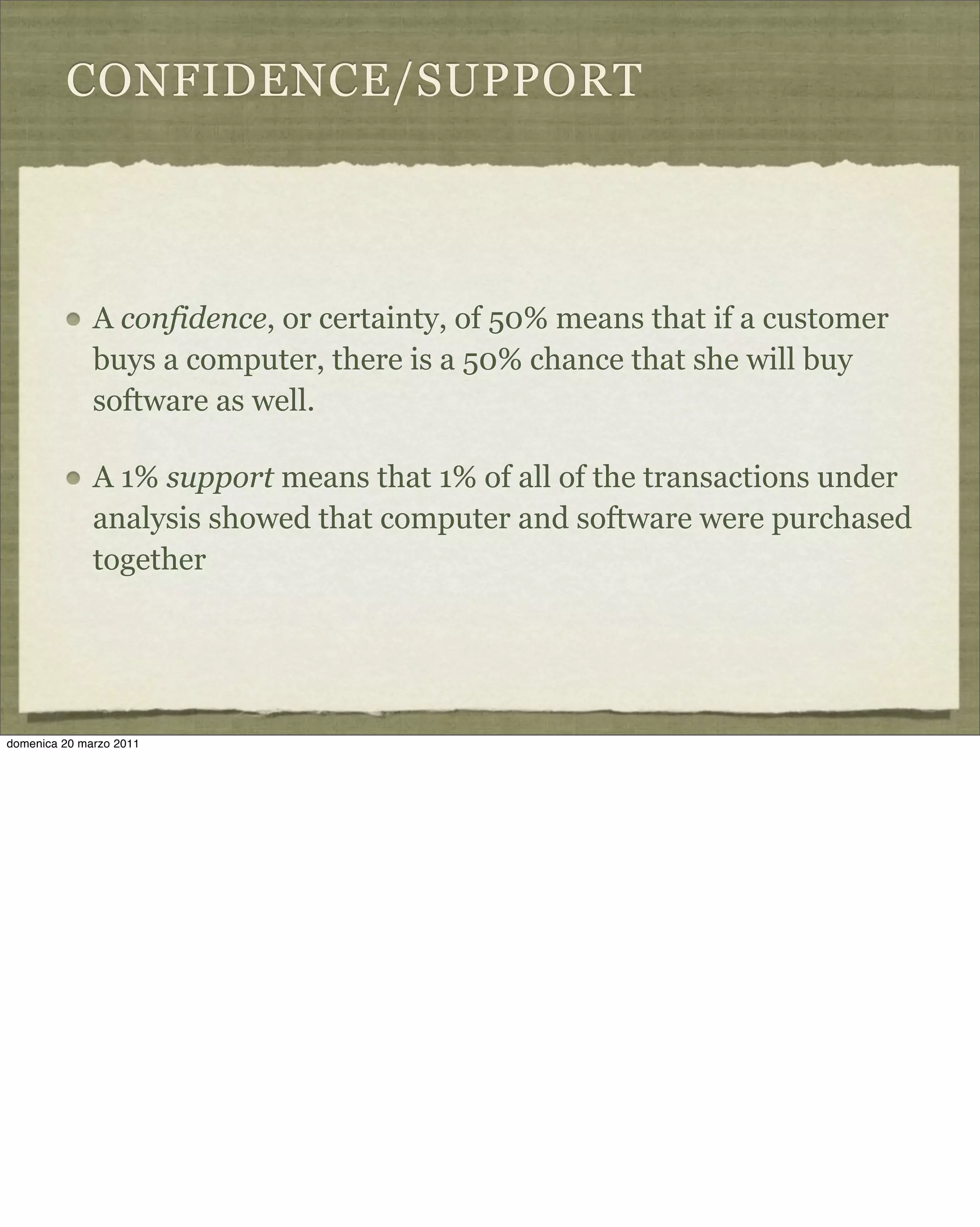 CONFIDENCE/SUPPORT
A confidence, or certainty, of 50% means that if a customer
buys a computer, there is a 50% chance that she will buy
software as well.
A 1% support means that 1% of all of the transactions under
analysis showed that computer and software were purchased
together
domenica 20 marzo 2011
 