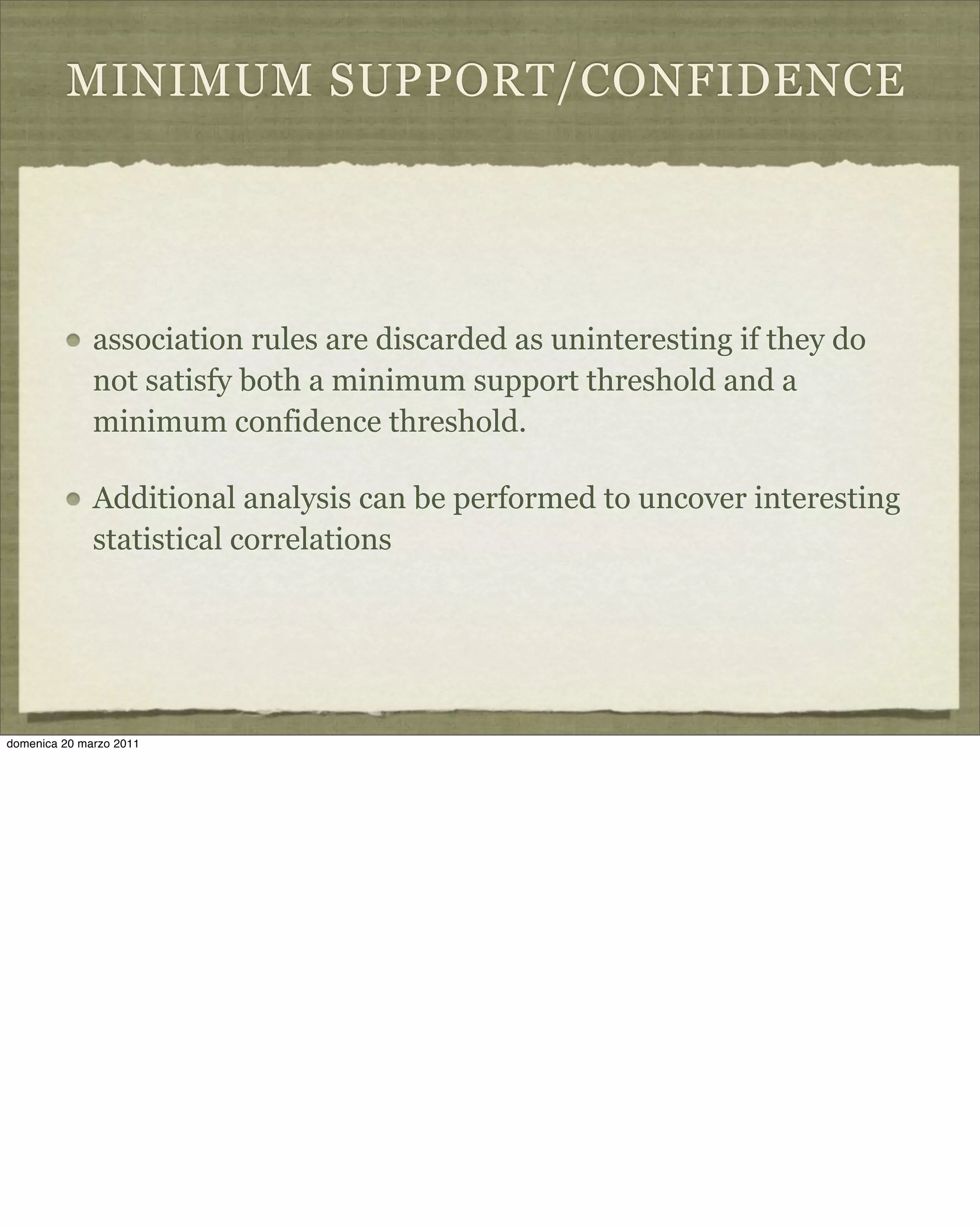 MINIMUM SUPPORT/CONFIDENCE
association rules are discarded as uninteresting if they do
not satisfy both a minimum support threshold and a
minimum confidence threshold.
Additional analysis can be performed to uncover interesting
statistical correlations
domenica 20 marzo 2011
 