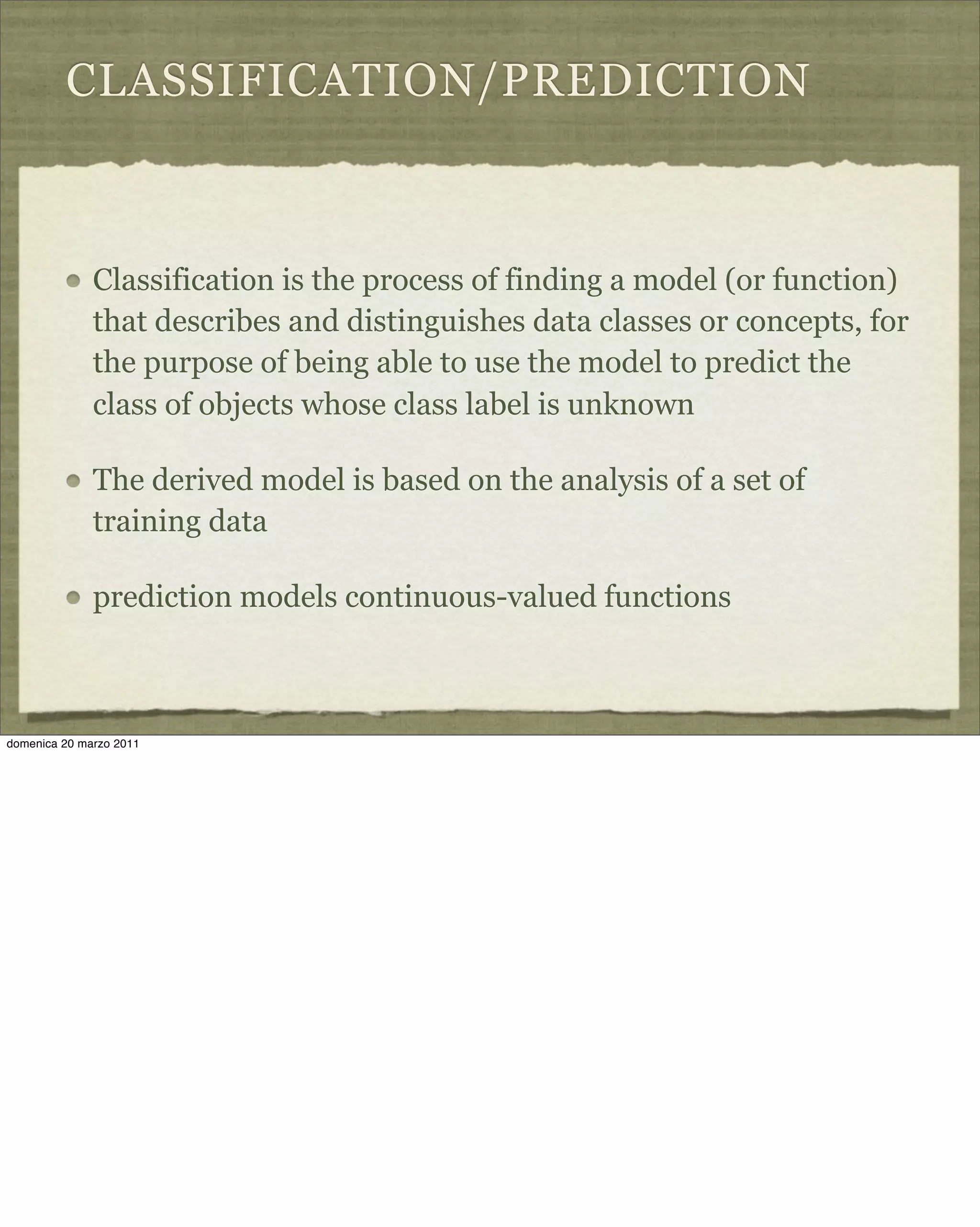 CLASSIFICATION/PREDICTION
Classification is the process of finding a model (or function)
that describes and distinguishes data classes or concepts, for
the purpose of being able to use the model to predict the
class of objects whose class label is unknown
The derived model is based on the analysis of a set of
training data
prediction models continuous-valued functions
domenica 20 marzo 2011
 
