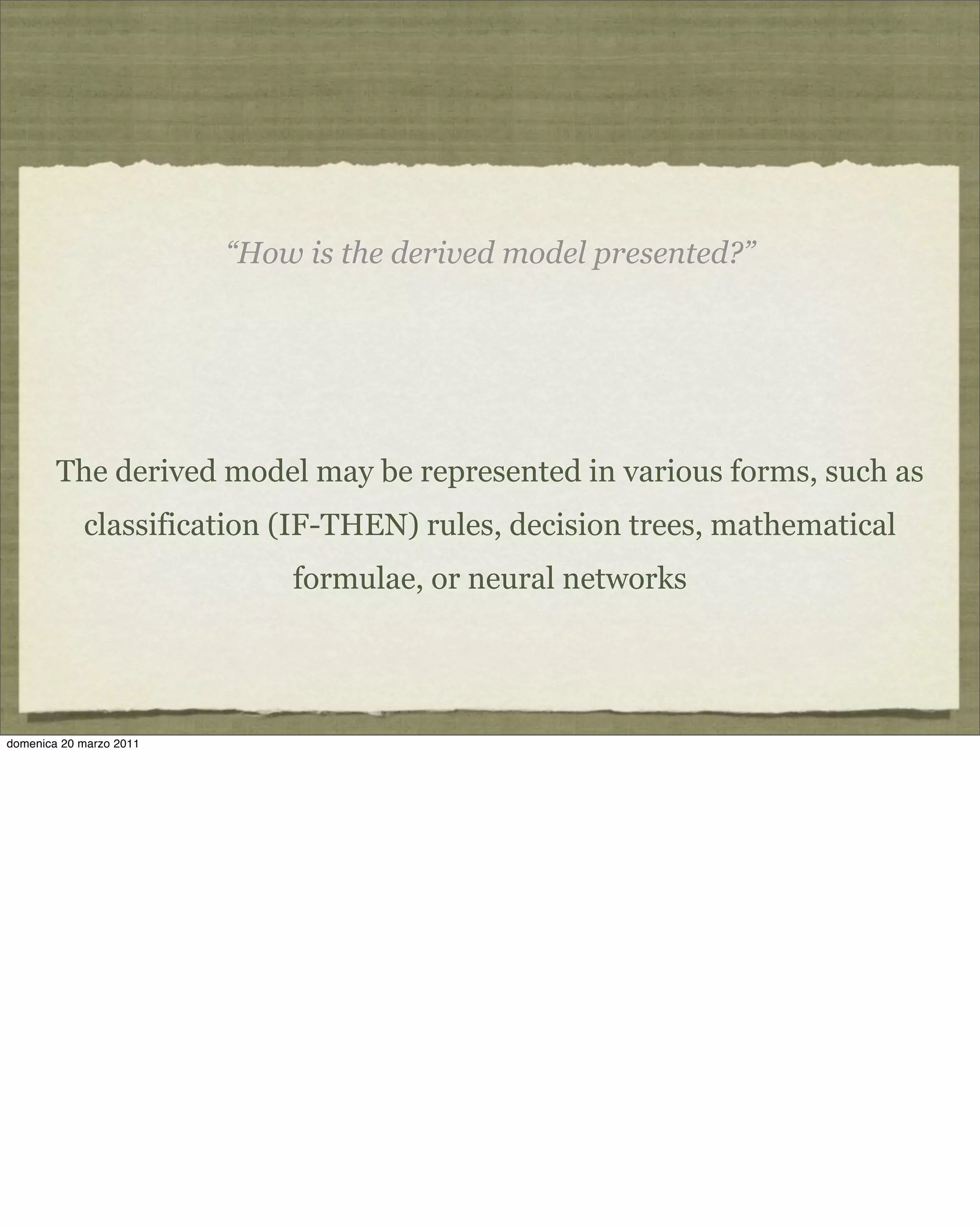 “How is the derived model presented?”
The derived model may be represented in various forms, such as
classification (IF-THEN) rules, decision trees, mathematical
formulae, or neural networks
domenica 20 marzo 2011
 