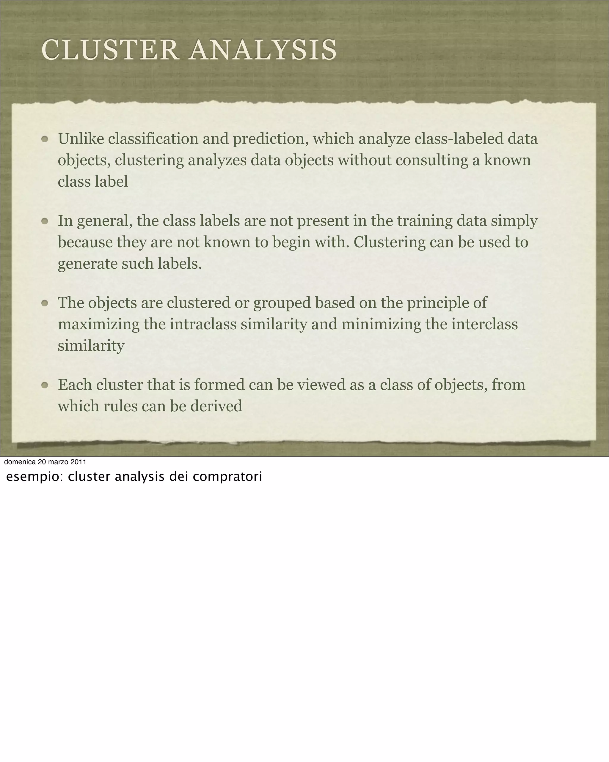 CLUSTER ANALYSIS
Unlike classification and prediction, which analyze class-labeled data
objects, clustering analyzes data objects without consulting a known
class label
In general, the class labels are not present in the training data simply
because they are not known to begin with. Clustering can be used to
generate such labels.
The objects are clustered or grouped based on the principle of
maximizing the intraclass similarity and minimizing the interclass
similarity
Each cluster that is formed can be viewed as a class of objects, from
which rules can be derived
domenica 20 marzo 2011
esempio: cluster analysis dei compratori
 