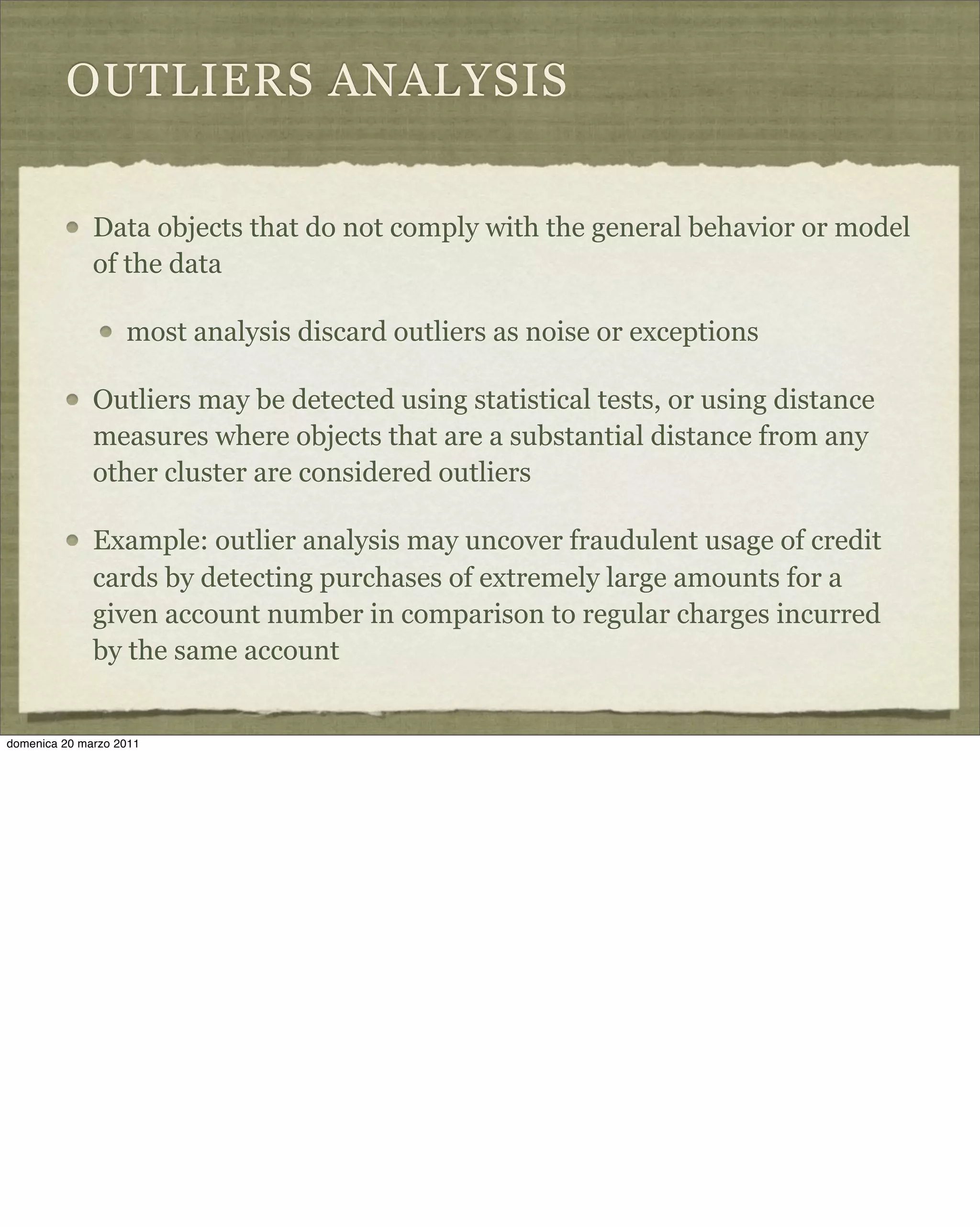 OUTLIERS ANALYSIS
Data objects that do not comply with the general behavior or model
of the data
most analysis discard outliers as noise or exceptions
Outliers may be detected using statistical tests, or using distance
measures where objects that are a substantial distance from any
other cluster are considered outliers
Example: outlier analysis may uncover fraudulent usage of credit
cards by detecting purchases of extremely large amounts for a
given account number in comparison to regular charges incurred
by the same account
domenica 20 marzo 2011
 