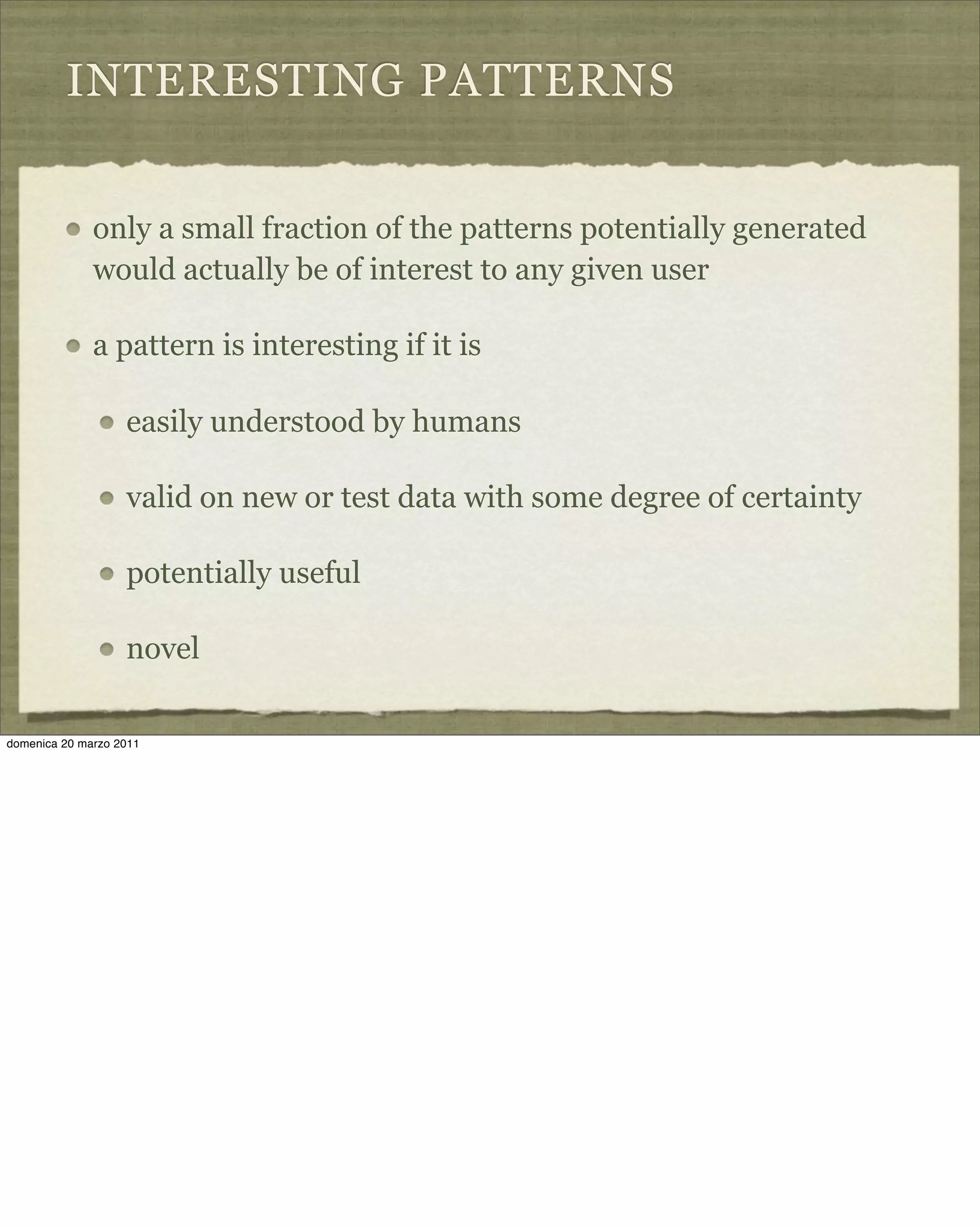 INTERESTING PATTERNS
only a small fraction of the patterns potentially generated
would actually be of interest to any given user
a pattern is interesting if it is
easily understood by humans
valid on new or test data with some degree of certainty
potentially useful
novel
domenica 20 marzo 2011
 