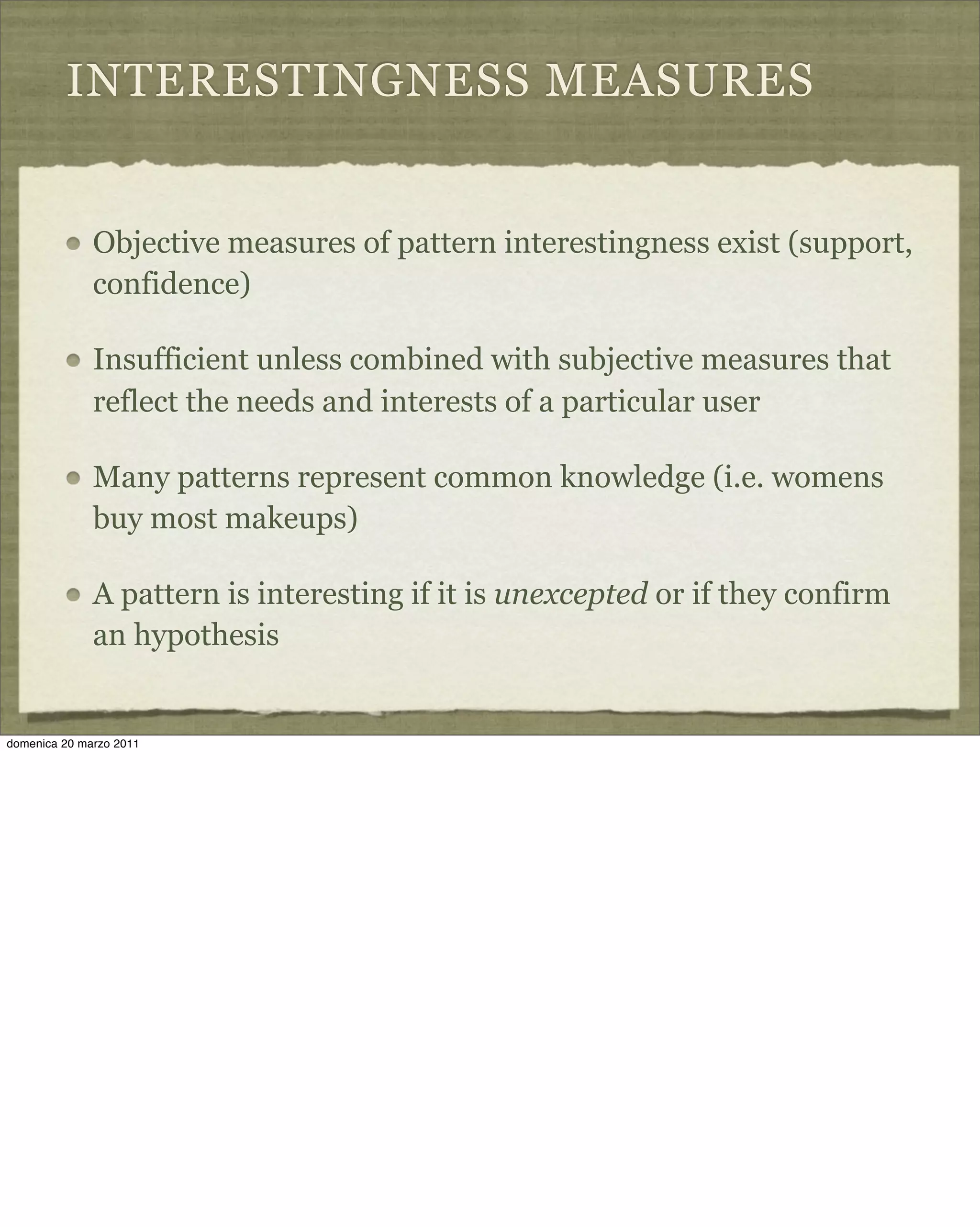 INTERESTINGNESS MEASURES
Objective measures of pattern interestingness exist (support,
confidence)
Insufficient unless combined with subjective measures that
reflect the needs and interests of a particular user
Many patterns represent common knowledge (i.e. womens
buy most makeups)
A pattern is interesting if it is unexcepted or if they confirm
an hypothesis
domenica 20 marzo 2011
 